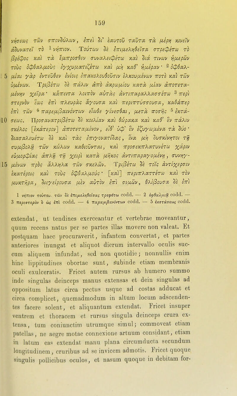 vvjasccg tuv o-ttov^vXccv , fVf} S/' eaurou txutx to, f/,ipy; xivslv uhwCiTSl TO ^ V'/iTTtOV. TOVTOOV STn!MSKvi^B7(T0i (TTpS^STU TO (3p£0og ax) TO, si^Trpocr^EV avvaXsiCpsTU Xix) ^ix Tivccv ^/zepSiv Tohc o(pSx?^f/,ovc iyx'Jf/.xrt^iTCi) xx) /zij md' i^f/,£pxv • ^ o06xX- 5 filxi yxp ivTfuhv eviotq s7rxxo?.ouSou(jtv eKKOv^svoov tots kx) tuv viJi.ivuy. TpijSsTcc ttxXiv xtto xKpccf/,lov xxtx f/,ixv xttotstx- IJLSVVjV XetpX ' KXTTSITX KOITTOV XVTXq aVTl7rxpXK}\X(j(T£TU ^ TTSp) UTspvov sue stt) TTXsvpxg xyoucrx nxt TrspiTTTuaa-oucrx, KxSxTrep st) tuv * TTxpsfjcfoxivovTCCv sluds ylvsffdxi, fjiSTx yro<rijc 5 Jjcr^i- 10 tXSCJC. IlpO(TXVXTpi(3iTCC Ss KOlKlXV KX) 6upXXX Kx) }CX$' EV TTXXlV (TUsKoc [sKXTepov] x7roT£TX[jt,svov, sW u(p' fV st^vycc^hx Tx Syo' hx<TxK£veToo Kx) Txc sTriyovXTt^xg, vx f/.il ^U(7xivy!T0l T^ (jVi/,^oKyi Toov KOoKuv hxSiouvtxi, kx) Trpoa-sxTTXxTuvsTcc X'^^ptv sutjLopCpixc xttK^ Tyi x^'p) KXTX fiij^og xvTivrxpx'yaixiv);!, (Tuvyjy- 15 fx,svuv Trpoc xKK^Ka tcov (tksXoov. Tpi(3sTU 5f roT? xvTixspaiv SKXTspoic kx) Tovg oCpQxXiMvg' [kx)^ TTspiTrXxTTSTCc kx) tov lAVHTvipx, huysipovtrx (Av xvtov stt) (tiuwv, SxilSoucrx stt) 1 wjTTiov TOUTOu. tSv Se iTtifj.slt\6eirsa.s rpsfi-zoi codd. — 2 6fdul//.t^ codd. — 3 Tzepiarsphv o oi; inl codd. — 4 Tzapa/^fiavivTuv codd. — 5 ixuraisuj codd. extendat, ut tendines exerceantur et vertebrae moveantur, quum recens uatus per se partes illas movere non valeat. Et postquam liaec procuraverit, iiifantem convertat, et partes anteriores inungat et aliquot dierum intervallo oculis suc- cum aliquem infundat, sed non quotidie; nonnuUis enim hinc lippitudines obortae sunt, Subinde etiam membranis oculi exulceratis. Fricet autem rursus ab humero summo inde singulas deinceps manus extensas et dein singulas ad oppositum latus circa pectus usque ad costas adducat et circa complicet, quemadmodum in altuin locum adscenden- tes facere solent, et aliquantum extendat. Fricet insuper ventrem et thoracem et rursus singula deinceps crura ex- tensa, turn coniunctim utrumque simul; commoveat etiam patellas, ne aegre motae connexione artuum considant, etiam in latum eas extendat manu plana circumducta secundum longitudinem, cruribus ad se invicem admotis. Tricet quoque singulis poUicibus oculos, et nasum quoque in debitam for-