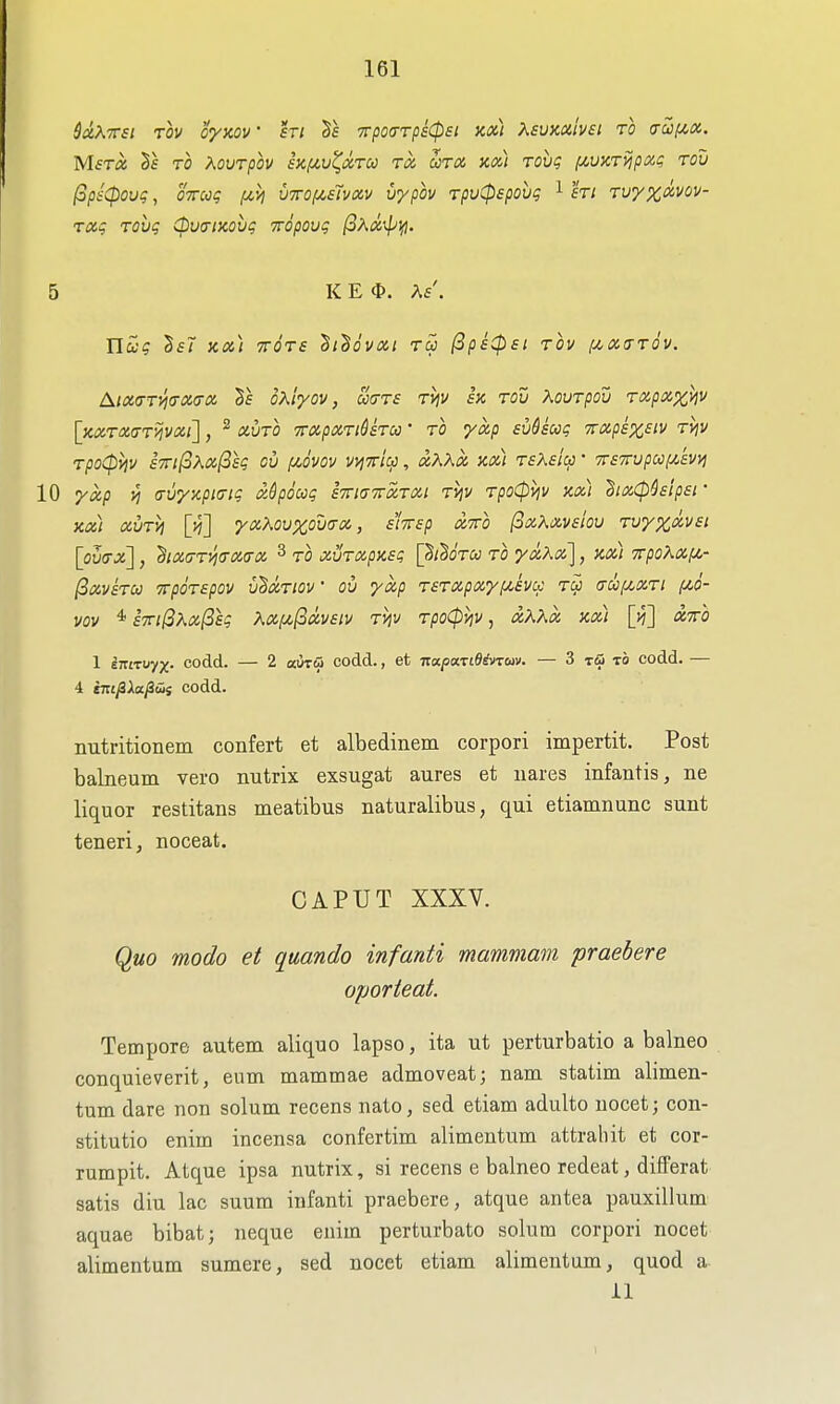 SdXTTsi Tov oyKOV hi Trpoo-rpicpsi koc) Xsvmivsi to (toiimx. Merot. Ts ro Kourpov £x/u.li^xtco to, ootu kca rovq f^UKTijpoci; rov (opiCpouq, OTTcoq (Jivj u7roiJt,£h(x.v vypov TpvCpspovq ^ en Tvy X(kvov- Txg Toiii; (pvo-ixoug Topoug ^hd.'^ifi. 5 K E 4). Af'. Ylug SfT KOC) TOTS ^t'BoVtXl TCJ fip£(pSl TOV i^XlTTOV. Aia(rT^<TiZ(jix oXiyov, oxtts tviv sk tov XouTpov TOip^xv^v [xxTXfjTijvai], ^ auTO TrapxTidsTcc * to yccp suSsug Trapsxsiv tviv Tpocpyjv £7rt(3Xx(3sg ov (movov vi^Trlcp, £kAA«; kx) TsKeia • TTSTTvpccf/^svii 10 yxp vj (Tuy}cpi(jig aJpocog s7n(T7rocTa,i tviv TpoCpMv xx) lixcp^ipsi' y.M uuTt) [i^'j yciXouxov<Toi, siirsp otivo ^xXxvsiov Tvyx^vei \ov(Tx\, ^iX(jTvi(TX(rx 3 TO xuTxpusg [h^oTU TO yikKoi], m) TrpoXtXf/,- (SixveTco TrpoTspov v^xtiov ' Oil yap TSToopxyfihu tw a-u/u,xTi f/,d- vov * i7ri(3Xoi(3sg X(Xfjcl3ciV£iv tviv TpoCpvjV, aKXa, xoci [>5] tZTTO 1 ETnTuy;^. codd. — 2 outw codd., et TtaparLdimav. — 3 tS3 to codd. — 4 enifiXafids codd. nutritionem confert et albedinem corpori impertit. Post balneum vero nutrix exsugat aures et uares infantis, ne liquor restitans meatibus naturalibus, qui etiamnunc sunt teneri, noceat. CAPUT XXXV. Quo modo et quando infanti mammam praebere oporteat. Tempore autem aliquo lapso, ita ut perturbatio a balneo conquieverit, eum mammae admoveat; nam statim alimen- tum dare non solum recens nato, sed etiam adulto nocet; con- stitutio enim incensa confcrtim alimentum attrahit et cor- rumpit, Atque ipsa nutrix, si recens e balneo redeat, differat satis diu lac suum infanti praebere, atque antea pauxillum aquae bibat; neque enim perturbato solum corpori nocet alimentum sumere, sed nocet etiam alimentum, quod a il