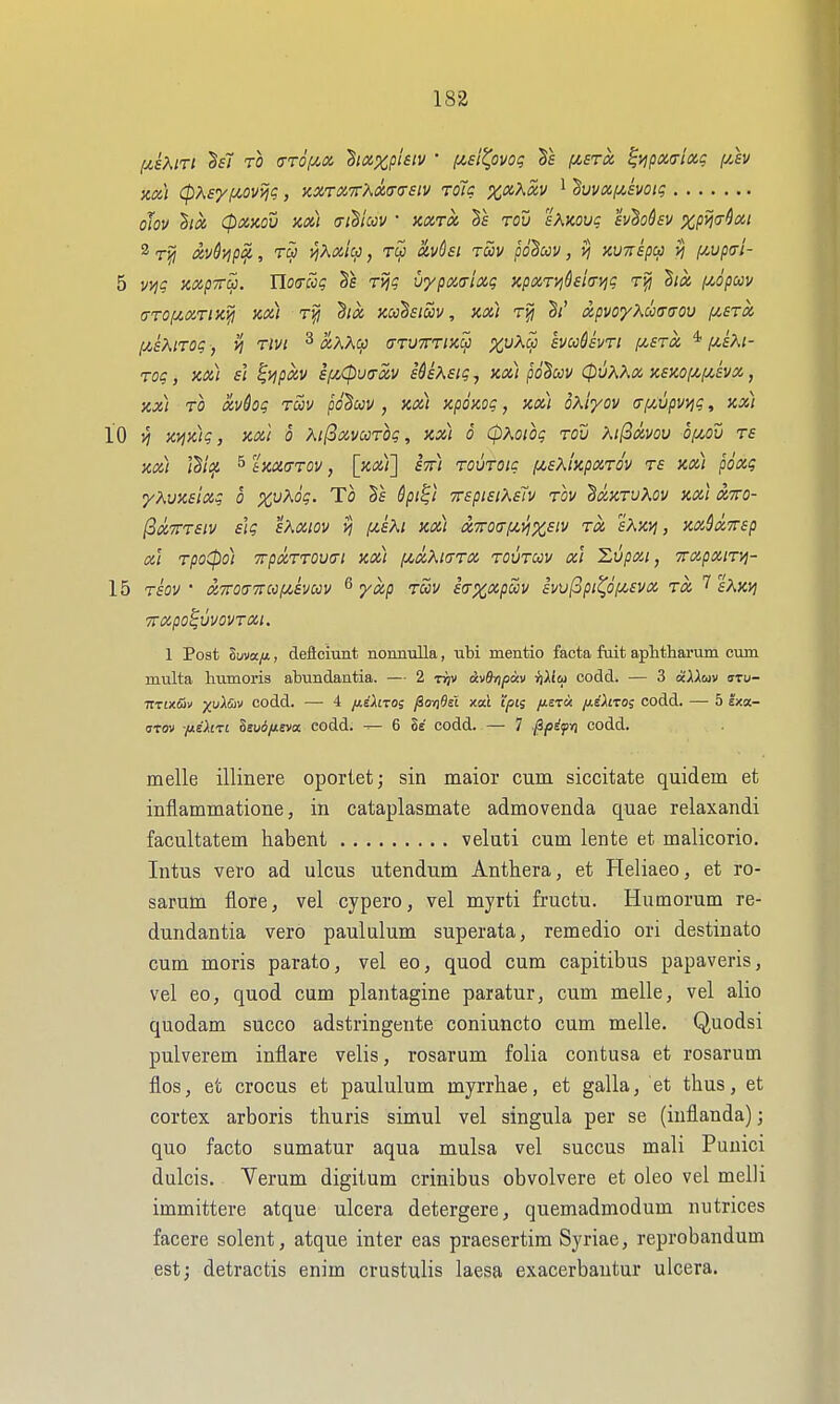 KM (pXsy(Jt-ovviq, Kxrix,'7rXa(T(rsiv roic %«Ai5v i dvuxf^ivotg oJov ha (pxjcou m) crihccv ■ xxtx rou sKwuc h^ohv XPW^'^^I 5 vijg mprra. Uocrcig ri?? vypaaiocq apxTi^dsia-yjg hoc iMpccv (TTOfitxrix^ KM Six kcc^siuv , kx) xpvoyKcccraou (zstx (j^sKirot; -, vj rivi ^ xXXcp ffTVTrriKcji kvuUvTi y.ETx *^£A;- TOq , KX) sl ^i]pXV ifi0U<7XV S&SXSigj KX) pO^CCV 06^^X K£XO[/,fy!,£VX, xx\ TO xvdog Twv pd^ccv , km xpoKoi;, kx) oxiyov (T[Wpvvjt;, xx) 10 ^ K^Kic;, KXi 0 Xi(3xvccrog, kx) o (pKoiog rov M(3xvou of/^ou rs Kx) ^ iKXa-TOv, [kx)'] stt) rouTQic [zsXiKpxrov T£ Kx) poxg yKvKsixg 0 xv^oq. To 7r£pi£iKs'iv rov BocKrvKov Kxi xtto- l3x7rT£iv iiq sXxiov yj f^iiXi kx) xxoa-f^i^x^'^ ™ sAxj^, Kxdx7r£p XI rpoCpo) 7rpxTT0V(ri km (ji^xKkttx tovtuv xi 'Lvpxi, TrxpxiTyj- 15 T£OV ' x7ro(77rMf/,ivccv ^ yxp roov £(rxxpa>v hv[3pi^of^£vx tx T sXKVj TTXpO^VVOVTXi. 1 Post Suva/*, deficiunt nomiulla, ubi mentio facta fait aplithai'um cum multa Immoris abundaatia. — 2 txjv uvOripav ifiiio) codd. — 3 oiXXoiv sru- TtTix&v ^uXSiv codd. — 4 /j.iXiro; y8oj]9si xcu t'/sis /i£T« {j-sXiro; codd. — 5 exa- (TTOv /jiEXiri Seui/teva eodd. ^ 6 8e codd. — 7 jipifri codd. melle illinere oportet; sin maior cum siccitate quidem et inflammatione, in cataplasmate admovenda quae relaxandi facultatem habent veluti cum lente et malicorio. Intus vero ad ulcus utendum Anthera, et Heliaeo, et ro- sarum flora, vel cypero, vel myrti fructu. Humorum re- dundantia vero paululum superata, remedio ori destinato cum moris parato, vel eo, quod cum capitibus papaveris, vel eo, quod cum plantagine paratur, cum melle, vel alio quodam succo adstringente coniuncto cum melle. Quodsi pulverem inflare velis, rosarum folia contusa et rosarum flos, et crocus et paululum myrrhae, et galla, et thus, et cortex arboris thuris simul vel singula per se (inflanda); quo facto sumatur aqua mulsa vel succus mali Puuici dulcis. Verum digitum crinibus obvolvere et oleo vel melli immittere atque ulcera detergere, quemadmodum nutrices facere solent, atque inter eas praesertim Syriae, reprobandum est; detractis enim crustulis laesa exacerbautur ulcera.