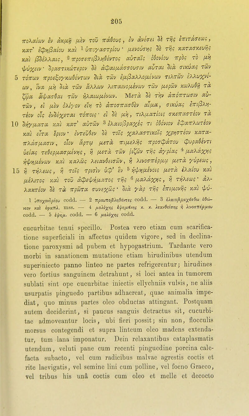 TToKaiccv iv ixxf/,^ i^sv tou TrMovq, iv txvkei rijg STTiTXirscog, KXT s(pvi(3xiov Kx) 1 vmyaa-Tplov ' (j^evovdnq Ts rvjg KOiraaneuviq Kx) (S^sXKaic, ^ 7rpo(7S7n(3xyi6£VTog xurxTg o&ovlov rrpbg ro i^M \pupc£iv ^pxa-Tixccrspov tz^pxif^xa-iTOvcnv aurxi (xmvxg tuv 5 TOTTCov Trpos^oynccSsvTccv dix TUV ept,fixXXo[jt,&mv rtXruv iXKvxvl- cov, vx (/.VI lix TUV xKKav Xi7rxivo,u,svccv roov [/.spccv mXud^ rx ^ccx a\bx<Tdxi TUV y\Xxiu(zsvuv. Mstx Is t^v XTtOTTTUcriv xv- Tuv, si f/.sv ohlyov sin to xToaTTxa-dev xif/,x, aiKvxg S7ri(3?^>i- TSOV oJg SvlsXSTXl TOTTOig- si ds (J^Vj, Tl\UXTioig (TKBTTXa-TSOV TX 10 ^yiU^XTX ZX) KXT XUTUV 3 iXxio[3pXXSg Tl oSdvlOV sCpXTTKUTSOV KX) sJtX SpiOV SVTSU^SV Vs TOig %XKX(TTiy.6ig XpmTSOV KXTX- ■7r'AX(xij(,X(Tiv, oJov xpTU (JLSTX 7n(/,sXijg TrporCpXTOv CpvpxUvTi vslxg Tsdspiu.X(Tf/,sv>;g, vj /xstx tuv pi(^uv Tijg xypixg * i/,xKxxyig i^\pyifzsvuv Kx) xxXug KsixvQsKXUv, vi Kivoa-TTspf/.^ fzsTX yupsug, lb n T^lsug, vj Totg Tpmv v(p' h ^ yi^n[/.svoig [astx iKxiov kx) (/.sKiTog kx) tou x0s\pn/u,xTog Tijg ^ [/,xXxzi^ > ^ TVjKsug • &K- KxKTSov Tx TrpuTX is\jvs%ug- oix yxp T>jg s7riy.ovijg kx) ■4jv- 1 jtroxovipiou codd. — 2 -npouno^lnOivTss codd. — 3 iXcuofipccxii^Soi dOci- viQv xa\ epaTiA. mss. —• 4 ft-oUx^i itpyi/Jiivn; x. x. Xsctv9d<xr)i ri hvoump/MOu codd. — 5 iifvi/i. codd. — 6 //.oXdjcis codd. cucurbitae teniii specillo. Postea vero etiam cum scarifica- tione superficiali in affectus quidem vigore, sed in declina- tione paroxysmi ad pubem et hypogastrium. Tardante vero morbi in sanationem mutatione etiam hirudinibus utendum superiniecto panno linteo ne partes refrigerentur; hirudines vero fortius sanguinem detrahunt, si loci antea in tumorem sublati sint ope cucurbitae iniectis ellychniis vulsis, ne aliis usurpatis pinguedo partibus adhaereat, quae animalia impe- diat, quo minus partes oleo obductas attingant. Postquam autem deciderint, si paucus sanguis detractus sit, cucurbi- tae admoveantur locis, ubi fieri possit; sin non, flocculis morsus contegendi et supra linteum oleo madens extenda- tur, turn lana imponatur. Dein relaxantibas cataplasmatis utendum, veluti pane cum recenti pinguedine porcina cale- facta subacto, vel cum radicibus malvae agrestis coctis et rite laevigatis, vel semine lini cum poUine, vel foeno Graeco, vel tribus his un& coctis cum oleo et melle et decocto