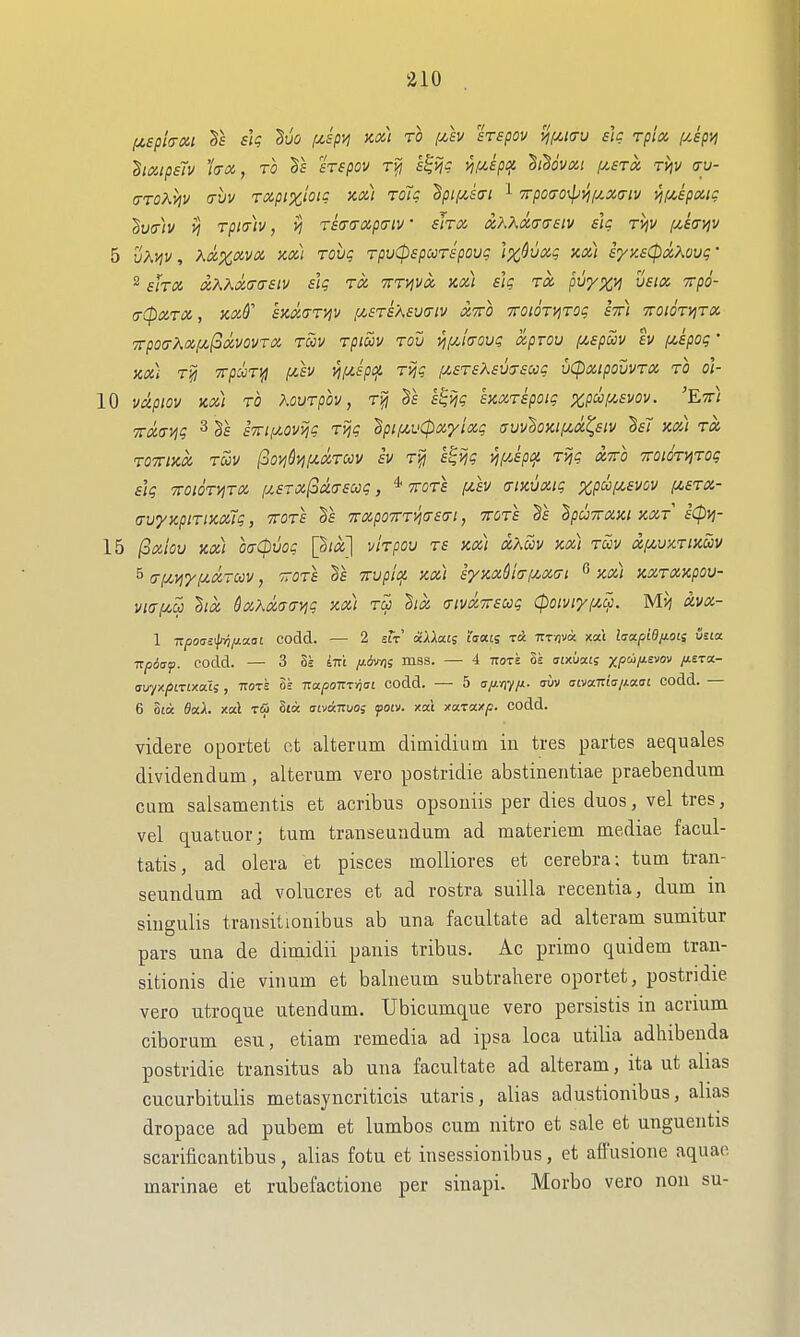 ha,tp£iv hoc, TO Ts sTspov rfj l^ijg m^P'f' ^t^ovoci pt,sroi riji/ ay- (jT07'.vjv (Tuv Txpi%ioic Kd) Tolc 'Bpifisai ^ TTpoao^yjf/.xaiv VlfMpXli: ^vcrh rpmv, >j Tstra-izpffiv • shoi xKKmtTsiv slg rijv (/,£a-yjv 5 vKvjv, Kaxxvot. Ka) rovg rpuCpspccTspoug \x^uxg y.cCi iyy.sCpxXovg • 2 shin oiKKa,cj(TSiv sig to, TTTViva, Kd) slg rx pvyxil '^po- (T(pXTX , HxS' eXXari^V fA.STS'A£U(7lV XTTO TTOtOryiTOg STt) TTOlOTyjTX '7rpo(TKx(jL(odcvovTX TUV TP tuv Tou j^pc/Vcy? xpTOU f^spuv 'iv piipog ' XX) T^ TrpCOTlH (jUV Vil^SpC^ TVig f/,£T£X£V(7£C0g VCpXipOUVTX TO o\- 10 vxpiov Kx) TO KovTpov, T^ k^ijg ixxTspoig x,P^f/.£vov. 'Ett) TTxavig 2 §f £7n,uov>jg T>jg dpi/^v0x'yixg uuv'Soiciizx^eiv h7 xx) tx TOTTIXX TUV (oOVlQvi!U.XTUV £V T^ S^Vig Vll^-'h^ TVjg XTTO TTOnkviTog slg -TTOIOTVITX [J.£TX(2x(T£Ug, * TTOTS fZ£V (TlXVXig XpUf^EVOV pCSTX- crvyxpiTixxTg, ttots 7rxpo7rTii(T£(Ti, ttots hpuTrxxi xxt £(pvi- 15 ^xiov ax) oaCpvog [^ix] vhpov t£ xx) xKuv xx) tuv xpcvxTixuv 5 a/^yiyf^xruv, vtots Ts Trvpicf. xx) i'yxxdi(7izx(rt ^ xx) xxTXxpov- vi(rf/,u hx dxXxaayjg xx) tu hx (XivxTrsug (poiviypicp. Mvj avx~ 1 Tzpoas'p^/JLaai codd. — 2 stV xUms i'liats zck Trr/jvo: xa't laxpidjiOLi i/tia. TTpdsf. codd. — 3 Se ini /xovn; mss. — 4 ttote 8s atxuais XP'^I^^'' Z^^'^^- avyxpirtxai;, ttote Ss Tra/joTTTvjfft codd. — 5 u/^f/iy/x. uuv aivaizia/Aaai codd. — 6 Sta flaA. xal ■zSi 8ta aaoaaoi fotv. xai xccTUxp. codd. videre oportet et alteram dimidium in tres partes aequales dividendum, alterum vero postridie abstinentiae praebendum cum salsamentis et acribus opsoniis per dies duos, vel tres, vel quatuor; turn transeuadum ad raateriem mediae facul- tatis, ad olera et pisces moUiores et cerebra; tum tran- seundum ad volucres et ad rostra suilla recentia, dum in singulis transitionibus ab una facultate ad alteram sumitur pars una de dimidii panis tribus. Ac prime quidem tran- sitionis die vinum et balneum subtrahere oportet, postridie vero utroque utendum. Ubicamque vero persistis in acrium ciborum esu, etiam remedia ad ipsa loca utilia adhibenda postridie transitus ab una facultate ad alteram, ita ut alias cucurbitulis metasyncriticis utaris, alias adustionibus, alias dropace ad pubem et lumbos cum nitro et sale et unguentis scarificantibus, alias fotu et insessionibus, et affusione aquae marinae et rubefactione per sinapi. Morbo vero non su-