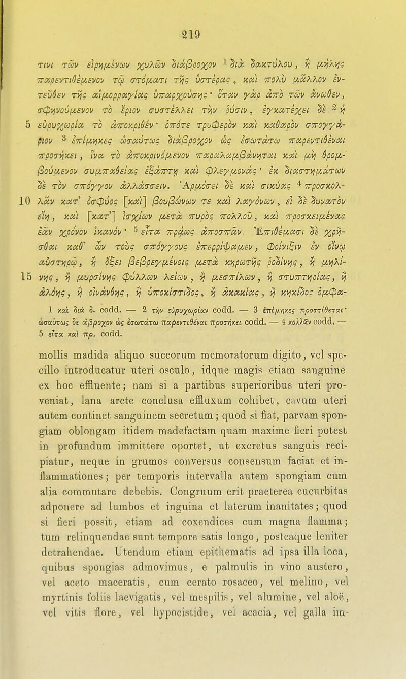 TTixpsvTt^sf^svov T(5 TTOf^dri rijc vtrrspoic, kx) ttoKv pt^xXKov sv- Tsudsv T>jg tzlfzoppxylxg VTrapxovavic • otxv yxp xtto toov avccQsv, (r<p'/ivovf4,£vov TO Ipiov (TVcrsKXsi rijv pvuiv, synaTSXSi ^ 5 svpux^pioi TO xTTOxpidsv • OTTOTS TpuCpspov KO.) Kx6xpou (TTToyya- piov ^ £7ri(jLyjK£q u<rxuTCcc ^icc(opoxov dig iaccTtzrcc TrxpsvriQsvxi TTpOa^^KSl , WOi TO a,T0iipiVOfJ!.£VOV 7rXpXXX[Jl,(i(X,WjT0Cl Kail /CiVJ QpOf/,- (oOVUSVOV aUflTTxhixC S^XTTT^ Kx) (pASy fjLOVXg ■ f'x 'hlX(TTyj[XOt,T0OV Tov (TTro'yyov xXKmo'siv. 'Ap(/,6<7£i kx) (tikvxc * TrpoiTKoX- 10 Xav KXT o<T(puog [x^j;;] (3oul3uvcov ts kx) Xxydvccv, si Vs ^uvxtov sltj , Kx) [kXT^ IcXiCCV (JLSTX TTUpOC TTOKKOV , KXt 7rp0<TH£lf/JvXC ixv iKXVou • ^ sJtx Trp^^ccg txTotyTrxv. ''E7nOs[j,X(ri XP^~ adxi Kxf oov Tovc (TTToyyovg sTrsppi^ixp/.sv, (poivi^iv sv o'lvcp xwTvipa, yj o^£i ^StSpeyf/^ivoig i/,£tx xvjpccT^q pohiv^g, yj [ji,viKi- 15 vi^g, yj [Mpcrivyig CpvKKoov Ksiccv, vj i/^sa-TriXuv, yj (TTVTTTVipixg, vj xXovjc, Vj oh(X,vdyig, UTOKia-Ti^og, ^ XKXulxg, >j tcyjKi'So: 6f^<px- 1 xal Sta S. codd. — 2 r^v supuy^upixv codd. — 3 iirZ/iyixej izpon-ziBi'za.i' aaaiiTCiii ok 6ijSps)^ov oi; iaaTixTOi napsvridivcci izpourixii codd. — 4 xoAASv codd. — 5 slza. xal Tzp. codd. mollis madida aliquo succorum memoratorum digito, vel spe- cillo introducatur uteri osculo, idque magis etiam sanguine ex hoc effluente; nam si a partibus superioribus uteri pro- veniat, lana arete conclusa efBuxum cohibet, ca vum uteri autem continet sanguinem secretum; quod si fiat, parvam spon- giam oblongam itidem madefactam quam maxime fieri potest in profundum immittere oportet, ut excretus sanguis reci- piatur, neque in grumos con versus consensum faciat et in- flammationes; per temporis intervalla autem spongiam cum alia commutare debebis. Congruum erit praeterea cucurbitas adponere ad lumbos et inguina et laterura inanitates; quod si fieri possit, etiam ad coxendices cum magna flamma; tum relinquendae sunt tempore satis longo, posteaque leniter detrahendae. Utendum etiam epitliematis ad ipsa ilia loca, quibus spongias admovimus, e palmulis in vino austero, vel aceto maceratis, cum cerato rosaceo, vel melino, vel myrtinis foliis laevigatas, vel mespilis, vel alumine, vel aloe, vel vitis flore, vel liypocistide, vel acacia, vel galla im-