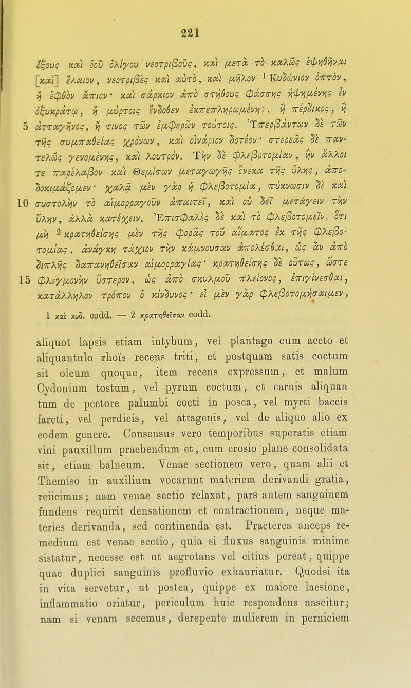 o^oug KOi) pou oKiyov vEorpi(iovg, x,x) f/.sTX to nxXZg s^viQvivxi [xoii] sAxtov, vsoTpifosg m) xuto, kx) ,uijAov Ku'Sccviov otttov , ij £(pfov uTTiov m) (TOipKiov XTTO oT^kuq (pxo^aviq vi-^m/,mq iv o^vicpccTCj, yj (zvpTOig sv^odsv h7r£7rXijpccf/,evi^-, >j rip^iKog, 5 (XTTxyyivog, n rivoc tccv iiJi^Cpspccv TOUTOig. 'TTvep^oivruv 5e tSiv rijg a-uf/.Trxdeiaq %p6vm, kx) ohxpiov ^orsov' crTspsxg ttxv- TsXoog ysvof^evvig, kx) Kourpov. T>iv Te CpX£[3QT0f/,ixv, vjv ocAXoi Ts 7rxpkKx(iov xx) &£f/,io-ccv (j^STxyooy^g hsKX rijg vXvjg, xtto- ^oxi/zx^ofzsv • xxXx f4,h yxp vj cpXe^oroiMix, ttukvccitiv kx) 10 (7U(XToAv]v TO xif^oppxyouv x-TTXiTsi, Kx) ov M fi£Txy£iv rv\v vKviv, xKKx KXTSXsiv. E'TrKxCpxAtg xx) to Cphs^OTO^uslv. oti lAvi ^ KpxTVjhhy^g fzh Tijg Cpopxg tou xl'fzxTog h Tijg CpXsfoo- TOfzlxg, xvxyKVj txxiov TVjv xxp.vov(TXV XTToKsaQxi, ag xv xrro h-TTKy^g BxTrxvyj^l^xv xif4,oppxyixg' xpxTVj&£i<T\^g ovTccg, cc(tt£ 15 (pK£yi^ovviv v(jT£pov, ug xtto (tkvK!ji,ov 7rA£iovog, iTriyivEaSxi, ■ KXTXXMKOV TpOTTOV 0 Xivhwog ' £1 [mIv yxp CpK£(^0T0l^yi(TXl(^£V, 1 xal xuS. codd. — 2 xpaT/iBeiaav codd. aliquot lapsis etiam intybum, vel plantago cum aceto et aliquautulo rhois recens triti, et postquam satis coctum sit oleum quoque, item recens expressum, et malum Cydouium tostum, vel pyrum coctum, et carnis aliquan tum de pectore palumbi cocti in posca, vel myrti baccis farcti, vel perdicis, vel attagenis, vel de aliquo alio ex eodem genere. Consensus vero temporibus superatis etiam vini pauxillum praebendum et, cum erosio plane consolidata sit, etiam balneum. Yenae sectionem vero, quam alii et Themiso in auxilium vocarunt materiem derivandi gratia, reiicimus; nam venae sectio relaxat, pars autem sanguinem fundens requirit densationem et contractionem, neque ma- teries derivanda, sed continenda est. Praeterea anceps re- medium est venae sectio, quia si fluxus sanguinis minirae sistatur, necesse est ut aegrotans vel citius pereat, quippe quae duplici sanguinis profluvio exhauriatur. Quodsi ita in vita servetur, ut postea, quippe ex maiore laesione, inflammatio oriatur, periculum huic respondens nascitur; nam si veuam secemus, derepente mulierem in perniciem