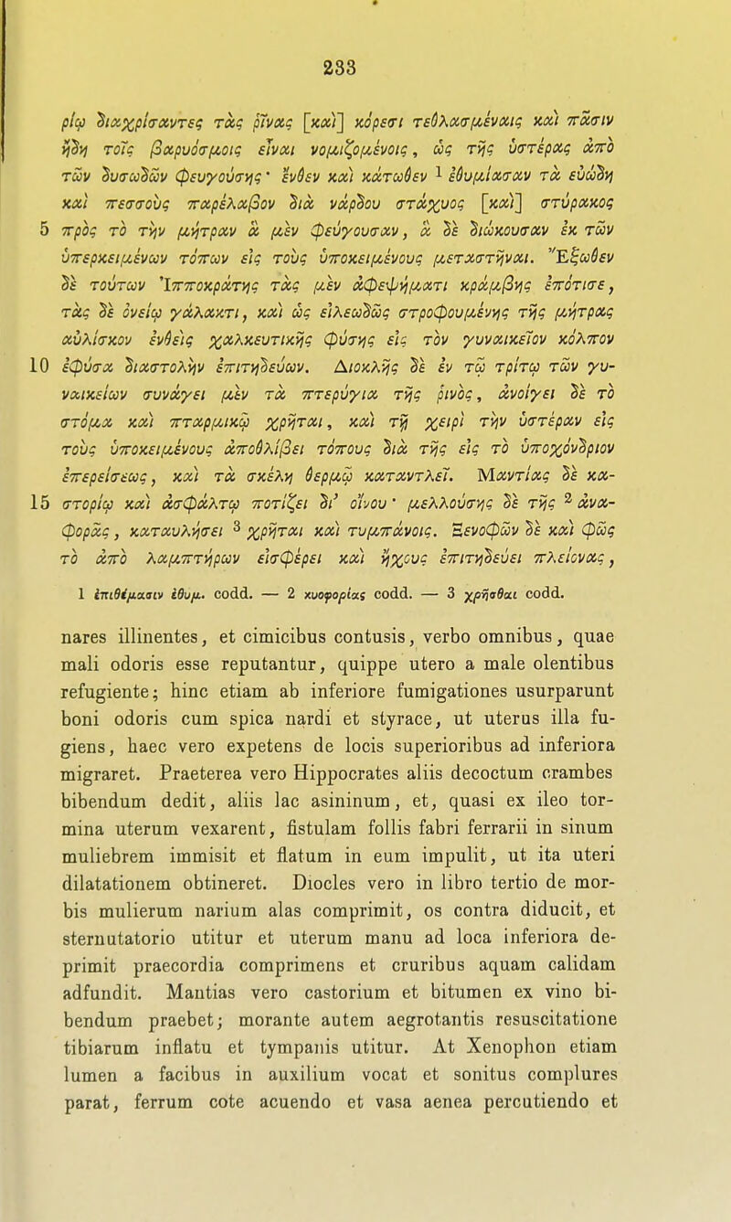 plqj ^iix.xpi<TXVTsq Totq pTvxg xop£<rt TsQ^^diff/xivxig xix) 7rx7iv ToTg l3»puo<Tf/>otg sJvxi vof^i(^o/A,£voig, dx; Tijg WTepxc; xtto Tuv ^v(Tuduv (psvyova-i^g' hdev kx) kxtuSsv ^ s^ufJiixa-oiv rx svuh)j XXI TTso-a-ovg 7rxps^x(3ov hx vxp^ou (jTX%\)og \y.xi\ crrvpxKog 5 TTpbg TO TVjV (jLVjTpxy x i/,sv ^evyovrrxv, x Vs ^lUKOUffXV ix tuv vTTspKsif^evav tottcov slg Tovg v7rox£ifx,£Vovg f/.£TX(TTijvxi. E|w^£1/ ^£ TOVTUV 'iTTTTOXpXTi^g TXg f/.£V X0£^iif^XTl XpXf/,(2i^g £'7rOTl(T£, TXg flVf/cj yxXxxTi, kx) ug £]K£U^oog crTpo^oufiivyig Tvig f^y^Tpxg xvK'ktxov £vh)g pC'^?,K£UTixijg Cpuji^g iig tov yuvxtx£Tov koKttov 10 iCpua-x hx(7T0Ai^v £7rniih£uuv. AioxXijg iv tu Tphcc tuv yu- vxix£iav (rvvx'y£i f/,tv rx 7rT£pu'yix T>jg pivbg, xvoly£i ^£ to <Tr6[j!,X XX) 7rTXpf/,lX^ XP^TXl , XX) Tj} %f//5/ Ti]V u(rT£pxv £\g TOvg u7rox£ifC£voug x7ro6?\!(3£t TOirovg hx T>jg iig to vTroxov'Bpiov £7r£p£ltr£ug, xx) tx (TxkKyj $£pf/,ui xxtxvtX£1. MxvTixg §£ xx- 15 CiTOpic-3 xx) X(TCPxXTCfJ 7rOTl^£t ohoV [jL£XK0V(TVig T^g ^ xvx- cpopxg, xxTXvKyj(T£i ^ %/j>5t<x/ xx) TVjXTTxvoig. 'B£VoCpuv §£ xx) (pug TO XTTO Xxfji.'TrTyjpuv £hcp£p£i xx) yixovg £7nTyj^£U£i 7rX£lovxg, 1 iniQi/ioLaiv idu/i,. codd. — 2 xuofopias codd. — 3 ^^prjadai codd. nares illinentes, et cimicibus contusis, verbo omnibus, quae mail odoris esse reputantur, quippe utero a male olentibus refugiente; hinc etiam ab inferiore fumigationes usurparunt boni odoris cum spica nardi et styrace, ut uterus ilia fu- giens, haec vero expetens de locis superioribus ad inferiora migraret. Praeterea vero Hippocrates aliis decoctum crambes bibendum dedit, aliis lac asininum, et, quasi ex ileo tor- mina uterum vexarent, fistulam follis fabri ferrarii in sinum muliebrem immisit et flatum in eum impulit, ut ita uteri dilatationem obtineret. Diocles vero in libro tertio de mor- bis mulierum narium alas comprimit, os contra diducit, et sternatatorio utitur et uterum manu ad loca inferiora de- primit praecordia comprimens et cruribus aquam calidam adfundit. Mantias vero castorium et bitumen ex vino bi- bendum praebet; morante autem aegrotantis resuscitatione tibiarum inflatu et tympanis utitur. At Xenophon etiam lumen a facibus in auxilium vocat et sonitus complures parat, ferrum cote acuendo et vasa aenea percutiendo et