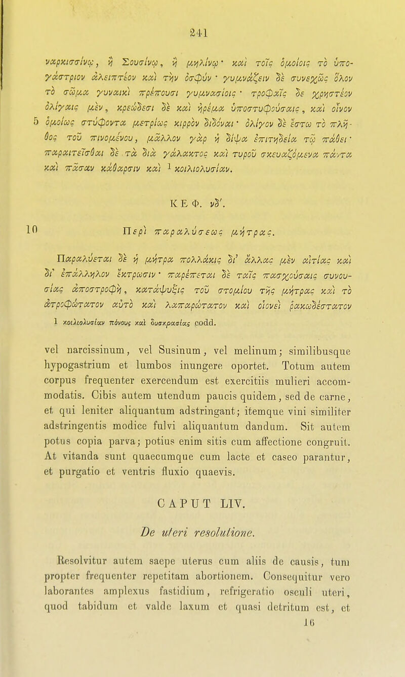 vxpzic-alvc/:, Zoualvcp, >j f/.i^?,lv^ • KXt toTc bixoioi: to vtto- •yxa-rpiov ixXsmrkv ax) rijv oVcpw • yuf^vx^stv auvexSig oKov TO (TCOf/.x yuvxiKt Trp^TTOutTi yuf4,vxaioii: • TpoCpxTc 5f %py,(TT£OV oxiyxtc f/,£v, Kpscch<ri 3f xx) vipif^x viroaTvCpouaxtc, y,x't oJvov 5 0,U0icCC <7TV<^0VTX f^STpUcC HippOV hi^OVXl' OXiyOV ^£ S(TTCC TO TTXij- Sog Tov TTivoi/^ivou, [j(,xKKov yxp iTTiTi^hix rw TTxQsr TTXpXlTeTcrdxi TX ^lOl yxKXKTOC Kx) TVpOV (jX£UX^d/XSVX wx-jtx xx) TTxa-xv xxCxp<riv xx) 1 xoiKioXv(tIxv. K E cl). 10 lisp) 7rapxXv(T£uq f/.1^TptZC. UocpxXvsTXi ^£ ^ fiviTpx TToXhaxiq h' xKXxq (Av xhixc xx) S/' £7rX?^Ky,K0V tXTpCC^lV • TXpSTTSTXt §f TXiq 7Tm%0\}^XlZ (TVVOU- (j-lxg xTToaTpoCpvi, xxTx\pu^ic TOV (TTO/xlov T>jg f/^yjTpxg xx) TO XTpoCpuTXTOv xvTO XXI Xx7rx,pooTXTOv xx) oiove) pxxcc^sa-TXTOV 1 xoiholuaiav ndvou; xai Zuaxpaaia; codd. vel warcissinum, vel Susinum, vel melinum; sirailibusque hypogastrium et lumbos inungere oportet. Totum autem corpus frequenter exercendum est exercitiis mulieri accom- modatis, Cibis autem utendum paucis quidem, sed de came, et qui leniter aliquantum adstringant; itemque vini similiter adstringentis modice fulvi aliquantum dandum. Sit autem potus copia parva; potius enim sitis cum affectione congruit. At vitanda sunt quaecumque cum lacte et caseo parantur, et purgatio et ventris fluxio quaevis, CAPUT LIV. De uferi resohdione. Rcsolvitur autem saepe uterus cum aliis de causis, turn propter frequenter repetitam abortionem. Consequitur vero laborantes amplexus fastidium, refrigeratio osculi uteri, quod tabidum et valde laxum et quasi detritum est, et 16