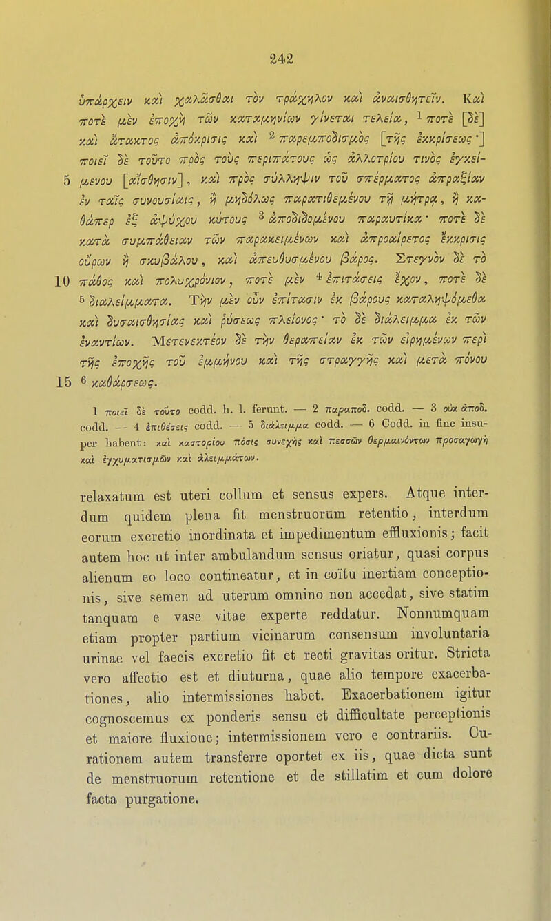 UTTCipx^iv Jix) %,xKx(J-Sxi rov t/)^%j;Aoi/ xx) dvxiadvireTv. Kx) TTOTS f4,SV £Vfl%>) TOOV HXTXf^>}viccV yivSTXl TSKsix, ^ TOTS [Sf] Kx) xTXXTOg xTTOxpia-ig kx) ^ Trxpsfy^Troha-iMg [jviq hxphsooq •] TTOisi ts Tovro Trpoc Tovq TTSpiTTxroug ug xK'Aorpiou Tivot; synsi- 5 jC4£wy [xla-Syjcrtv] , kx) itpoq o-uXAi^\ptv rod aTrspi^XTOi; XTrpx^ixv iv TxTs auvovaixic, (Jt^yi^oKccg 7rxpxTid£f/,£vou !^yiTpiji, kx- QxTTsp f's x\pux,ov KVTOvg ^ x7roBi^o;Avov TrxpxvrtKx' ttotI KXTX (TUfiVrMsiXV TUV TTXpXKElflSVUV Kx) XTVpOx'ipSTOC SKKpiatg oupccv vj aKv(oxKou, kx) XTTsuharf/Jvou (oxpog. 'Zts'/vov Tc to 10 TMog kx) TToKuzpoviov, 'ttots f4,ev STrtrmsig 'ipcov, ttots 51 5 ^ixXsif^li^xrx. Ti^v [uv ovv iTrirxa-iv sk (oxpoug KXTXXyj\pofjL£dx kx) ^u<TXi(j-dyi7ixg kx) pvirscog TrXshvog • ro hxK£if^i/,x sk tuv ivxvTiccv. MsrsvsKriov §f tv;v ^spxTViixv h rav s'lpyjfxsvccv Trsp) rvig £7ro%vig rov sfjCfji^jvov kx) rvig (TTpayyvig kx) [/.£tx ttovov 15 ^ Kx6d.pT£00 g. 1 TzoiA Is TOUTO codd. h. 1. ferimt. — 2 napamZ. codd. — 3 oix Anol. codd. -- 4 iTttOiaei; codd. — 5 Ztaht/JL/ia. codd. — 6 Codd. ia fine insu- per babent: xa't xofstopiou Tioaij auvsyrii xal t:s<!<s&v dEpfi(x.iv6vrm npoaayeayii relaxatum est uteri collum et sensus expers. Atque inter- dum quidem plena fit menstruorum retentio, interdum eorum excretio inordinata et impedimentum effluxioiiis; facit autem hoc ut inter ambulandam sensus oriatur, quasi corpus alienum eo loco contineatur, et in coi'tu inertiani conceptio- nis, sive semen ad uterum omnino non accedat, sive statim tanquam e vase vitae experte reddatur. Nonnumquam etiam propter partium vicinarum consensum involuntaria urinae vel faecis excretio fit et recti gravitas oritur. Stricta vero afFectio est et diuturna, quae alio tempore exacerba- tiones, alio intermissiones liabet. Exacerbationem igitur cognoscemus ex ponderis sensu et difficultate perceptionis et maiore fluxione; intermissionem vero e contrariis. Cu- rationem autem transferre oportet ex iis, quae dicta sunt de menstruorum retentione et de stillatim et cum dolore facta purgatione.