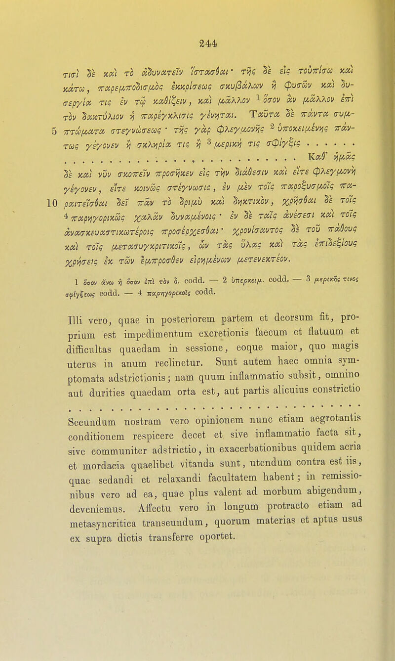 244 Tta-} Ts Koti TO ahvvxTStv (TTXffSxf Tijg Ts sic rovrlau kk) KXTcc, Trapsf/,7ro§i(TfA,be; sKxpicrscc^ (txu^ix?^uv (pvoSiv kx.) Su- (Tspyix rtg sv wM^siv, m) y^xU.ov l o<rov ocv (/.xKXov stt) TOV 'BXKTVKlOV y] TTXpsyKKKTiq ySV^TXl. TXUTX 5f TTXVTX aufi- 5 TTTUf^xrx (TTsyvua-sug ■ Tijc yxp (pXsyf^ovHjg ^ v'^OKSi.uim xxv- rcog ysyovsv n fTKKvipix rig vj ^ /xepixi^ Tig (rCpiy^ig , , . . , K«5' viiyMg Ts Kx] vvv (TKOTrslv Tvpoamev sk TVjV ^txSsa-iv kx) sirs (pXsyi^ovyi ysyovsv, sirs KOivug (TTsyvooaic, iv f/,h roTg 7rxpo^u(r[M7g ttx- 10 pxiTsTadxi M TTxv to ^pif/,v kx) ^viKTixh, xpmQxi Ts ToTg 4 TTxpnyopinSig %xXxv ^vvxf^svotg • iv §e TxTg xvissat xx) TOig ixvx(TKSvx(7TiKCCTipoig 7rp07tpx£<rlxi' zpovliTXVTOg §5 Tou TTxkvg nx) Tolg ,u£TX(7vy}iptTt}co7g, av Txg vXxg m) Txg aTTihs^iovg %pVj(TSlg £K TOOV SlJ.TrpOchv s}pij!/,SVCCV f/,£T£VSKT£OV. 1 aVov avu in Sgov ETTt TOV S. codd. — 2 hmpMifj.- codd. — 3 fj-spim^ tivcs ffjiiyfew; codd. — 4 nap-nfopixdis codd. Illi vero, quae in posteriorem partem et deorsum fit, pro- prium est impedimentum excretionis faecum et flatuum et difficultas quaedam in sessione, eoque maior, quo magis uterus in anum reclinetur. Sunt autem haec omnia sym- ptomata adstrictionis; nam quum inflammatio subsit, omnmo aut durities quaedam orta est, aut partis alicuius constrictio Secundum nostram vero opinionem nunc etiam aegrotantis conditionem respicere decet et sive inflammatio facta sit, sive communiter adstrictio, in exacerbationibus quidem acria et mordacia quaelibet vitanda sunt, utendum contra est iis, quae sedandi et relaxandi facultatem liabent; in remissio- nibus vero ad ea, quae plus valent ad morbum abigendum, deveniemus. Affectu vero in longum protracto etiam ad metasyncritica transeundum, quorum materias et aptus usus ex supra dictis transferre oportet.