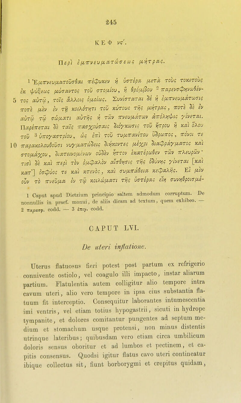 K E <b I/?'. 1 '^lj,7rv£viJt.mou(T^oii rsCpunsv ^ ua-ripx i/,srci rovg Toxsrovg SIC \pu^£cog f^ua-xvTog tou (ttoimov , vi 6po[^(Bou 3 TroipsvtrCpyjmUv- 5 TO? «uroj, roT? xKKoiq Of^oiccg. XwlaTiXTXi Ss £fi7rv£Vf^ctrcc(Ti<; TOTS (A,sv sv rijj MiKOTviTi TOU avTOva Tijg f^yiTpmg, ttots §e iv auTu Tc^ (Tupcxri oiUT>jg vj tccv Trvsuix.oiTuv t%7roX!ii>ig ylvsTXi. UxpsTTSTOii Ts TOiig -TTmxomxig hoyxucng tou vjTpov vj hoc) oKov Tov 3 viroymTpiov, ccg sir) tov Tuf^TrxviTOU v^pccyrog, ttovoi ts 10 7rccpx)co?^ou6ov(yi vvy^/^XTOolsig h^y.ovTsg f^sxpi hxCppxyi^XTog kx) (TTOfiXXOu, hxTSivof/Jvccv ovTsv mrov smrspccdsv tcov vrXsvpccV Titr) icx) TTsp) TOV 0!J!,(pxKh xhdmg T>jg ohvvijg yivsTXi [xx) xxt] o(T(pvog TS xx) XTsvoc, xx) (Tvi/.7rMsix x£(paXijg. El fzh oh TO -Kvsxji^x sv T^ xoiXui^xTt Tijg v<TTspxg sivj <Tvvvi6poi(ri^£- 1 Caput apucl Dietzium principio saltern admodTim corruptum. De nonnuUis in praef. momii, de aliis dicam ad textum, quem exhibeo. — 2 Tzapaaf. codd. — 3 iixiy. codd. CAPUT LYI. De uteri inflatione. Uterus flatuosus fieri potest post partum ex refrigerio connivente ostiolo, vel coagulo illi impacto, in star ali arum partium. Flatulentia autem colligitur alio tempore intra cavum uteri, alio vero tempore in ipsa eius substantia fla- tuum fit interceptio. Consequitur laborautes intumescentia imi ventris, vel etiam totius hypogastrii, sicuti in hydrope tympanite, et dolores comitantur pungentes ad septum me- dium et stomachum usque protensi, non minus distentis utrinque lateribus; quibusdam vero etiam circa umbilicum doloris sensus oboritur et ad lumbos et pectinem, et ca- pitis consensus. Quodsi igitur flatus cavo uteri contineatur ibique collectus sit, fiunt borborygmi et crepitus quidam.