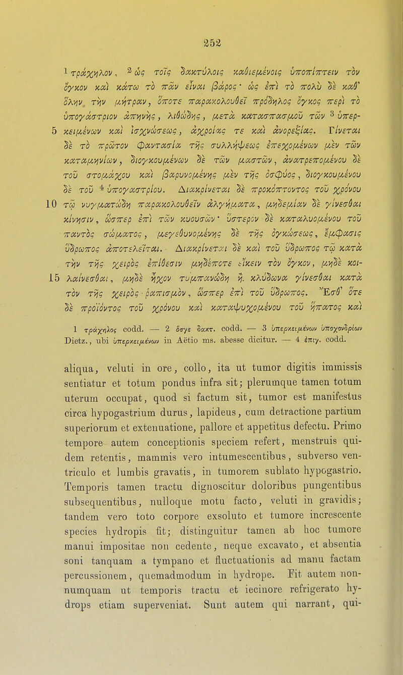 1 TpaxviKov, ^ rolt; txarvKoiq •M$isfz,svoig VTroTrtTTTeiv rov OyZOV KCC) KXTU ZO TTOLV sJvXl (3lipOg • STt) to TTOKIi §f XiX^' oX^y, TViV [JLyjrptxv, ottots Trapocy.oKovQst yrpd'Si^^og cynoq Tsp) to vxo'yot.aTpiQv <x,7rvjvy)c, XiSudvjg, i^sto, mToc(j7rix,iTi/,ov tuv ^ vTrsp- 5 X£l,U£VCi)V KXl ](7XV00(TSCOq, XXpoioiq TS XoCl XVOpS^lciC. TlVSTXl §f TO TTpaiTOV (pavTaaioc, ri?? a-uXXj^^psccg STrsxoyAvccv iJ.av tuv KXT(x,i/,yjviccv, ^loyjcov/^hccv §e tccv ia.cc(ttoov , ccvoctpettoijAvov Sf tov (TTOiM^ou Kx) (3xpuvof/,EV>jg pisv TVjc 6(j(pvoq, ^toyMufjAvou TOV * UTTOyXlTTploV. AllZJCphsTail TrpOXOTTTOVTOq TOU XpOVOV 10 Tcc vjyij^oiToci^vj TrapoinoKov&siv aXyyaJLOiTX, f^yj^syJxv Ts yivea&xi 3civ>l(TlV, UtTTTSp STf) Tciv KVOVffm' VtTTSpOV KOiTOiKVOlMSVOV TOU TfOiVTOq (jii)!MX.TOC , lj(,SyS^VVOlJl,£Wiq Ts T>jq OyKCCOSUq, £f4,0XI7iq U^pCCTTOq XTTOTEKalTM. Al!X,Xpiv£TJ:I Sf Km) TOU U^pUTTOq TCJ XXTCi Tyjv Tijq x^ipog £7rid£(Tiv /u.ij'BkTrcTE t'!)i£iv TOV oyxov, (J-vihl XOl- 15 XoiivEirQoii, fj^viha yj^ov Tufjcxccvccdy; >j. kXu^oovoc, yh£(rdxi kxtx. TOV Tijq X£ipOq ■ pOiTTtCTfjibv , OOCTTTap STt) TOU uhpccTTog. E(r^' 0T£ Trpo'idvTog tou xpovou icx) }ixTX\puxo!^£Vov tou y/TrxTog kx) 1 rpayrii^oi codd. — 2 otsys Skxt. codd. — 3 unspxeLfievuiv bnoxov^pioiv Dietz., Tibi imspnei/xevuv in Aetio ms. abesse dicitur. — 4 iniy. codd. aliqua, veluti in ore, coUo, ita ut tumor digitis immissis sentiatur et totum pondus infra sit; plerumque tamen totum uterum occupat, quod si factum sit, tumor est manifestus circa hypogastrium durus, lapideus, cum detractione partium superiorum et exteuuatione, pallore et appetitus defectu. Primo tempore autem conceptionis speciem refert, menstruis qui- dem retentis, mammis vero iutumescentibus, subverso ven- triculo et lumbis gravatis, in tumorem sublato hypogastrio. Temporis tamen tractu dignoscitur doloribus pungentibus subsequentibus, nuUoque motu facto, veluti in gravidisj tandem vero toto corpore exsoluto et tumore increscente species hydropis fit; distinguitur tamen ab hoc tumore manui impositae non cedente, neque excavato, et absentia soni tanquam a tympano et fluctuationis ad manu factam percussionem, quemadmodum in liydrope. Fit autem non- numquam ut temporis tractu et ieciiiore refrigerate hy- drops etiam superveniat. Sunt autem qui narrant, qui-