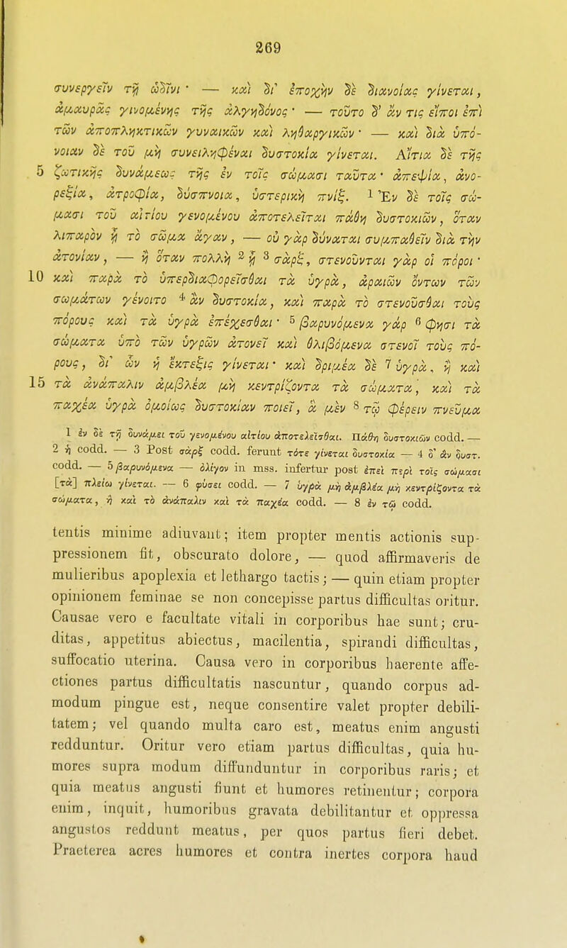 a-uvspysTv alhi • — zx) sttox^v diavolxg ylverxt, Xf^xupcic ypjof^.svyjg rijg xXyvihovog ' — touto §' h Tig s'Ittoi stt) rav x7ro7rXy;xTixccv yvvxincov m) Ai^dxpymcv — m) ha, utto- voiav Tou (Cijjf (TvvstKYiCpsvxi ^vcTTOKix yivsTxi. Kkia 1\ Tv^g 5 ^:crtx>jg luvxfMscc: rijg h toTc (ruij(,x(ri txvtx' X7rs-^ia, ccvo- ps^lx, drpoCpix, IwTrmx, wrspixv] ttvI^. i'Ev Tolg acc- f/,X(7! rod xlriov yevo/xivou xTOTsKeiTXi TrdSyj duaroxicov, otxv KtTxph TO a-u,cix xyxv, — oil yocp BuvciTXt (Tviy^irxklv hx Tviv XTOvixV, ij OTXV TTOKKV) 2^ ^(TXp^, (TTSVOVVTXl yxp o] TTOpOl ' 10 KX) TTXpX TO VTTSphxOopsTcr&Xl TX U^pX, tZpXlSlV OVTWV TUy (Tcoi/,aTcov ysvoiTO xv hcrTOxlx, xx) %xpx to gtsvoixt^xi Tovg TTopouc xx) TX vypx eTTSxsaQxr ^ (oxpvvof/.svx yxp ^ Cpyjai tx (jii^XTX VTTO TCOV VypcCV XTOVST KX) 6?,ll36f4£VX (JTSVdl Tohg TtO- povc, uv yj sxTS^ig yivsTxt • kx) dpiyJx Te 7 Cyp^, ;) y^^) 15 TX XVXTTXXlV Xf^foXSX /jct; KeVTpitoVTX TX aUfiXTX, XX) TX Tixxkx vypx oi/.oiag IvdTOx'ixv iroisl, x (j,£V § tcc Cpspstv 7rv£ufx,x 1 Iv 8s Tjj Suvdfisi TOU ycvo/is'vou alrlou iizoTsXeXyBxi. nidri ludTOXL&v codd. — 2 ^ codd. — 3 Post (7«^| codd. ferunt rire ybsiai lua-roMo. — 4 S' oJv §u(7t. codd. — 5/3a/5uvi/i£va — bXiyov in mss. infertur post iTis't nzpi rot; ffco/^aat [tA] TtMu yb^ruL. — 6 p6ff££ codd. — 7 6y/Sa fii, Afi^Ua. xei/T/j/^ovra t« aw/zara, rj xat to Avik-Kodiv xat ra. irax^a codd. — 8 iv ra codd. tentis minime adiuvaiit; item propter mentis actionis sup- pressionem fit, obscurato dolore, — quod afBrmaveris de mulieribus apoplexia et lethargo tactis; — quin etiam propter opinionem feminae se non concepisse partus difficultas oritur Ca usae vero e facultate vitali in corporibus hae sunt; cru- ditas, appetitus abiectus, macilentia, spirandi difficultas, suffocatio uterina. Causa vero in corporibus haerente afFe- ctiones partus difficultatis nascuntur, quando corpus ad- modum pingue est, neque consentire valet propter debili- tatem; vel quando multa caro est, meatus enim angusti redduntur. Oritur vero etiam partus difficultas, quia hu- mores supra modum diffunduntur in corporibus rarisj et quia meatus angusti fiunt et liumores retinentur; corpora enim, inquit, humoribus gravata debilitantur et op]n-essa angustos reddunt meatus, per quos partus fieri debet. Praeterea acres humores et contra inertes corpora baud t