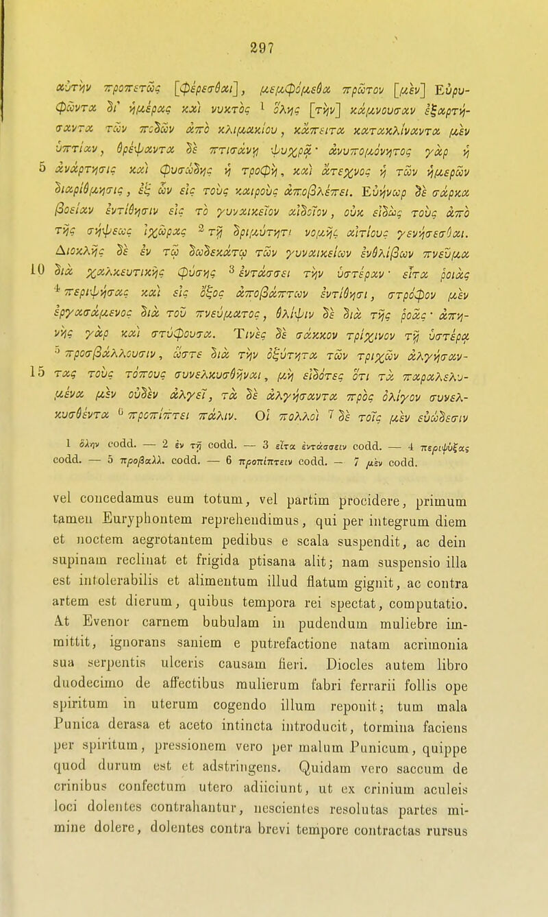 cpSiVTX 5/' vjf^spag sex) vvktoc ^ oKviq \tviv] zdfxvoua-xv s^xpTVj- (TXVTX TCCV TTC^CCV XXO XM/XXJclou , XXTTilTX XXTXSiXlVXVTX f^h •jtttIxv , &pe-^xvTX Bs tttktxvii! ■■Ivxpx • xvvTrofMViiTOi; yxp vi 5 xvxpT'yjiTig jix) CpvcrccByjg vi TpoCpvj, ax) xrexvoq yj toov •^f^.spcov dixpid,ui^(Tig, si; uv £ig rovg zxipovc X7r.o(3Xs7r£i. Eui^vccp axpzx (oostxv evri&yia-iv sh to yuvxiKsTov xUohv, ovk f/S/u? rovg xtto Tijg (Tvi^psccg Ipc^pxg ^ Bpif^un^ri vo^u-^c xirlovg ysvJiaeadxi. AioxXijg iv rS> Bu'Ssxxt^ toov yvvxiKsiccv hSKi^oov Ttvsvyi.x 10 hix ;^asA;c£yT/Jcj^c Cp\j(jYig ^ ivTxcriTst TVjv utTTspxv shx poixg •jfepi-^l^vjo-xg xx) sU o^og xttoISxtttccv svTi&y^irt, arpoCpov ixh lpyx<Txi/,svog lux tov irvaviJt^XTog, dxr^piv Ts ^ix Tvjg poxg • xttvi- vvig yxp Kx) <rTvCpou7X. Tivsg (txkxov Tplx'vov t-^ mTspcf, •5 TrpO<!-(ixKKOV(TlV, CC>TT£ }lX TVjV 6<;VTy,TX TOOV TpiXOOV XKy>i(jXV- 15 Txg Tovg TOTroug avvsXxvir^^vxt, i^vj slloTsg oti tx TrxpxXsK-j- fzivx (/.h ouTiv xKyst, tx xKy\j(TxyTX Trpog oxiyov (XvvsK- xv<t6£vtx  TrpoTrlTTTSi TTxXiv. Oi TiOKAo) 7 Tolg pth succBeatv 1 oXriv codd. — 2 ev Tij codd. — 3 eha. t^Taaasiv codd. — 4 7r£/5£i//u?as codd. — 5 upo^aXX. codd. — 6 7r/;oni7rT£(v codd. — 7 /tsv codd. vel coiicedamus eum totum, vel partim procidere, primum tameu Euryphontem reprehendimus, qui per integrum diem et uoctem aegrotautem pedibus e scala suspendit, ac dein supinam recliiiat et frigida ptisana alit; nam suspensio ilia est intolerabilis et alimeutum illud flatum gignit, ac contra artem est dierum, quibus tempora rei spectat, computatio. A.t Evenor carnem bubulam in pudendum muliebre im- mittit, ignorans saniem e putrefactione natam acrimonia sua serpentis ulceris causam fieri. Diodes autem libro duodecimo de affectibus mulierum fabri ferrarii follis ope spiritum in uterum cogendo ilium reponit; turn mala Punica derasa et aceto intincta introducit, tormina faciens per spiritum, pressionem vero per malum Punicum, quippe quod durum est et adstritigens. Quidam vero saccum de crinibus confectura utero adiiciunt, ut ex crinium aculeis loci dolentes contrahantur, uescientes resolutas partes mi- mine dolere, dolentes contra brevi tempore contractas rursus