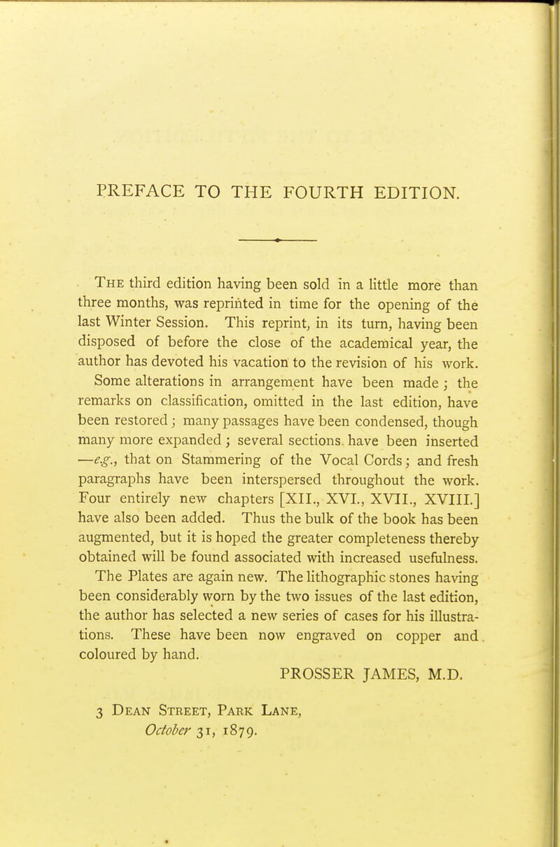 The third edition having been sold in a little more than three months, was reprinted in time for the opening of the last Winter Session. This reprint, in its turn, having been disposed of before the close of the academical year, the author has devoted his vacation to the revision of his work. Some alterations in arrangement have been made ; the remarks on classification, omitted in the last edition, have been restored; many passages have been condensed, though many more expanded ; several sections, have been inserted —e.g., that on Stammering of the Vocal Cords; and fresh paragraphs have been interspersed throughout the work. Four entirely new chapters [XII., XVI., XVII., XVIIL] have also been added. Thus the bulk of the book has been augmented, but it is hoped the greater completeness thereby obtained will be found associated with increased usefulness. The Plates are again new. The lithographic stones having been considerably worn by the two issues of the last edition, the author has selected a new series of cases for his illustra- tions. These have been now engraved on copper and coloured by hand. PROSSER JAMES, M.D. 3 Dean Street, Park Lane, October 31, 1879.