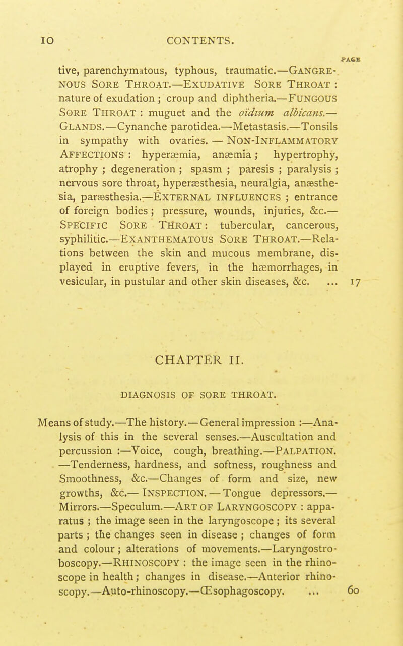 tive, parenchymatous, typhous, traumatic.—Gangre- nous Sore Throat.—Exudative Sore Throat : nature of exudation ; croup and diphtheria.—FUNGOUS Sore Throat : muguet and the oidtum albicans.— Glands.—Cynanche parotidea.—Metastasis.—Tonsils in sympathy with ovaries. — Non-Inflammatory Affections : hyperaemia, anaemia; hypertrophy, atrophy ; degeneration ; spasm ; paresis ; paralysis ; nervous sore throat, hyperassthesia, neuralgia, anaesthe- sia, parsesthesia.—External influences ; entrance of foreign bodies ; pressure, wounds, injuries, &:c.— Specific Sore Throat : tubercular, cancerous, syphilitic.—Exanthematous Sore Throat.—Rela- tions between the skin and mucous membrane, dis- played in eruptive fevers, in the haemorrhages, in vesicular, in pustular and other skin diseases, &c. ... 17 CHAPTER II. diagnosis of sore throat. Means of study.—The history.—General impression :—Ana- lysis of this in the several senses.—Auscultation and percussion :—Voice, cough, breathing.—Palpation. —Tenderness, hardness, and softness, roughness and Smoothness, &c.—Changes of form and size, new growths, &c.— Inspection. — Tongue depressors.— Mirrors.—Speculum.—Art of Laryngoscopy : appa- ratus ; the image seen in the laryngoscope ; its several parts ; the changes seen in disease ; changes of form and colour ; alterations of movements.—Laryngostro- boscopy.—Rhinoscopy : the image seen in the rhino- scope in health; changes in disease.—Anterior rhino- scopy.—Auto-rhinoscopy.—CEsophagoscopy. ... 60