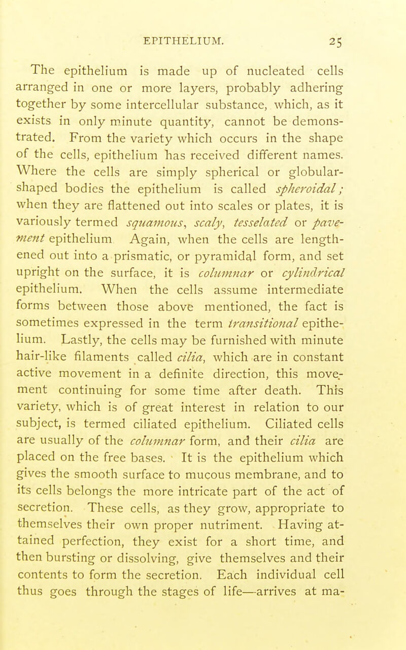 The epithelium is made up of nucleated cells arranged in one or more layers, probably adhering together by some intercellular substance, which, as it exists in only m.inute quantity, cannot be demons- trated. From the variety which occurs in the shape of the cells, epithelium has received different names. Where the cells are simply spherical or globular- shaped bodies the epithelium is called spheroidal; when they are flattened out into scales or plates, it is variously termed squamous^ scaly, tesselated or pave- ment epithelium Again, when the cells are length- ened out into a prismatic, or pyramidal form, and set upright on the surface, it is columnar or cylindrical epithelium. When the cells assume intermediate forms between those above mentioned, the fact is sometimes expressed in the term transitional epithe- lium. Lastly, the cells may be furnished with minute hair-like filaments called cilia, which are in constant active movement in a definite direction, this move- ment continuing for some time after death. This variety, which is of great interest in relation to our subject, is termed ciliated epithelium. Ciliated cells are usually of the columnar form, and their cilia are placed on the free bases. ■ It is the epithelium which gives the smooth surface to mucous membrane, and to its cells belongs the more intricate part of the act of secretion. These cells, as they grow, appropriate to themselves their own proper nutriment. Having at- tained perfection, they exist for a short time, and then bursting or dissolving, give themselves and their contents to form the secretion. Each individual cell thus goes through the stages of life—arrives at ma-