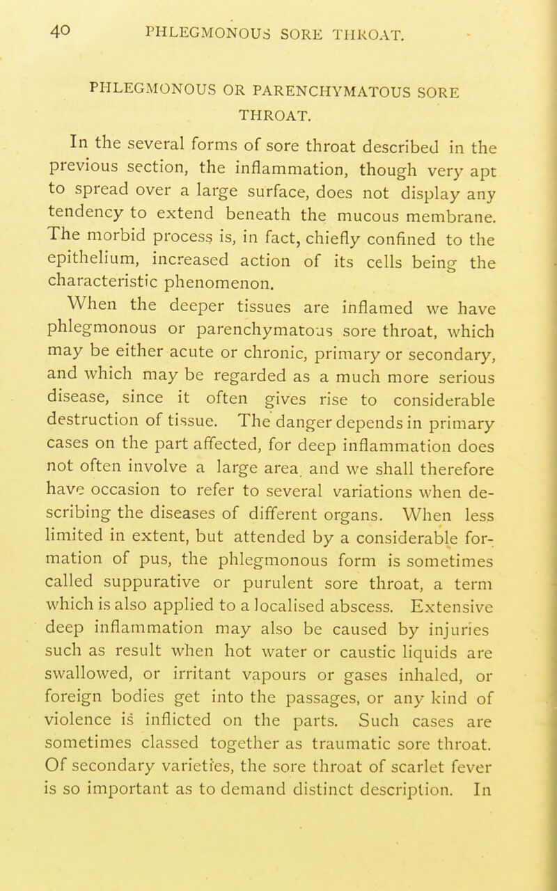 PHLEGMONOUS OR PARENCHYMATOUS SORE THROAT. In the several forms of sore throat described in the previous section, the inflammation, though very apt to spread over a large surface, does not display any tendency to extend beneath the mucous membrane. The morbid process is, in fact, chiefly confined to the epithelium, increased action of its cells being the characteristic phenomenon. When the deeper tissues are inflamed we have phlegmonous or parenchymatous sore throat, which may be either acute or chronic, primary or secondary, and which may be regarded as a much more serious disease, since it often gives rise to considerable destruction of tissue. The danger depends in primary cases on the part affected, for deep inflammation does not often involve a large area, and we shall therefore have occasion to refer to several variations when de- scribing the diseases of different organs. When less limited in extent, but attended by a considerable for- mation of pus, the phlegmonous form is sometimes called suppurative or purulent sore throat, a term which is also applied to a localised abscess. Extensive deep inflammation may also be caused by injuries such as result when hot water or caustic liquids are swallowed, or irritant vapours or gases inhaled, or foreign bodies get into the passages, or any kind of violence is inflicted on the parts. Such cases are sometimes classed together as traumatic sore throat. Of secondary varieties, the sore throat of scarlet fever is so important as to demand distinct description. In