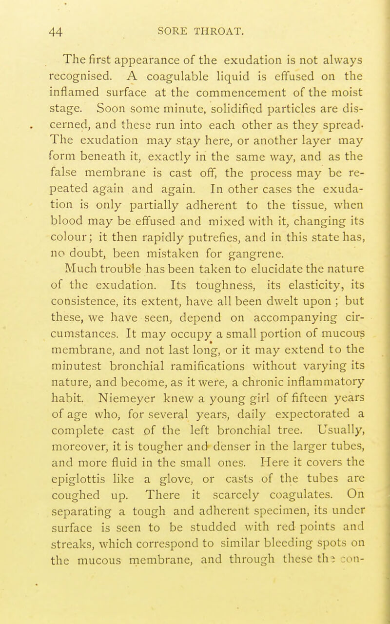 The first appearance of the exudation is not always recognised. A coagulable Hquid is effused on the inflamed surface at the commencement of the moist stage. Soon some minute, solidified particles are dis- cerned, and these run into each other as they spread- The exudation may stay here, or another layer may form beneath it, exactly in the same way, and as the false membrane is cast off, the process may be re- peated again and again. In other cases the exuda- tion is only partially adherent to the tissue, when blood may be effused and mixed with it, changing its colour; it then rapidly putrefies, and in this state has, no doubt, been mistaken for gangrene. Much trouble has been taken to elucidate the nature of the exudation. Its toughness, its elasticity, its consistence, its extent, have all been dwelt upon ; but these, we have seen, depend on accompanying cir- cumstances. It may occupy a small portion of mucous membrane, and not last long, or it may extend to the minutest bronchial ramifications without varying its nature, and become, as it were, a chronic inflammatory habit. Niemeyer knew a young girl of fifteen years of age who, for several years, daily expectorated a complete cast of the left bronchial tree. Usually, moreover, it is tougher and denser in the larger tubes, and more fluid in the small ones. Here it covers the epiglottis like a glove, or casts of the tubes are coughed up. There it scarcely coagulates. On separating a tough and adherent specimen, its under surface is seen to be studded with red points and streaks, which correspond to similar bleeding spots on the mucous nriembrane, and through these th; :on-