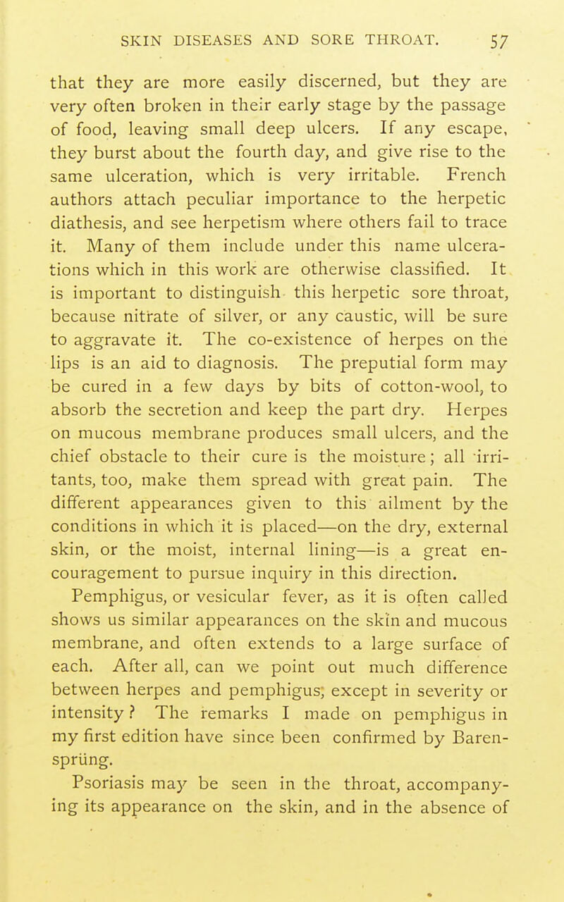 that they are more easily discerned, but they are very often broken in their early stage by the passage of food, leaving small deep ulcers. If any escape, they burst about the fourth day, and give rise to the same ulceration, which is very irritable. French authors attach peculiar importance to the herpetic diathesis, and see herpetism where others fail to trace it. Many of them include under this name ulcera- tions which in this work are otherwise classified. It is important to distinguish this herpetic sore throat, because nitrate of silver, or any caustic, will be sure to aggravate it. The co-existence of herpes on the lips is an aid to diagnosis. The preputial form may be cured in a few days by bits of cotton-wool, to absorb the secretion and keep the part dry. Herpes on mucous membrane produces small ulcers, and the chief obstacle to their cure is the moisture; all irri- tants, too, make them spread with great pain. The different appearances given to this ailment by the conditions in which it is placed—on the dry, external skin, or the moist, internal lining—is a great en- couragement to pursue inquiry in this direction. Pemphigus, or vesicular fever, as it is often called shows us similar appearances on the skin and mucous membrane, and often extends to a large surface of each. After all, can we point out much difference between herpes and pemphigus; except in severity or intensity} The remarks I made on pemphigus in my first edition have since been confirmed by Baren- spriing. Psoriasis may be seen in the throat, accompany- ing its appearance on the skin, and in the absence of