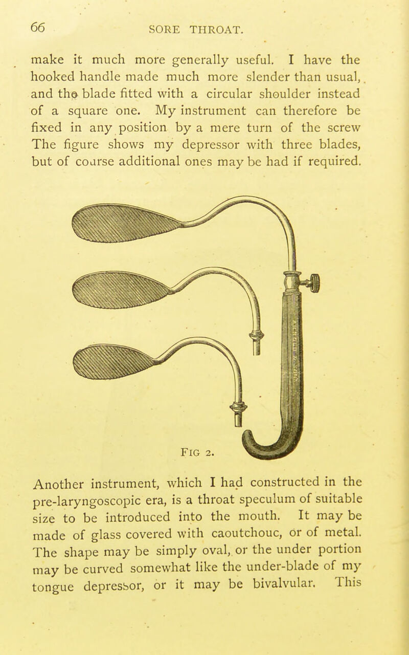 make it much more generally useful. I have the hooked handle made much more slender than usual,. and thd blade fitted with a circular shoulder instead of a square one. My instrument can therefore be fixed in any position by a mere turn of the screw The figure shows my depressor with three blades, but of coarse additional ones may be had if required. Another instrument, which I had constructed in the pre-laryngoscopic era, is a throat speculum of suitable size to be introduced into the mouth. It may be | made of glass covered with caoutchouc, or of metal. The shape may be simply oval, or the under portion may be curved somewhat like the under-blade of my tongue depressor, or it may be bivalvular. This