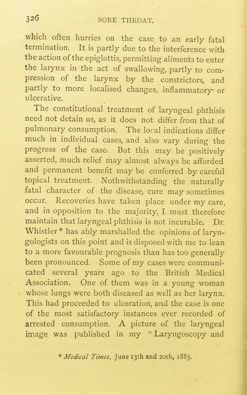 which often hurries on the case to an early fatal termination. It is partly due to the interference with the action of the epiglottis, permitting aliments to enter the larynx in the act of swallowing, partly to com- pression of the larynx by the constrictors, and partly to more localised changes, inflammatory or ulcerative. The constitutional treatment of laryngeal phthisis need not detain us, as it does not differ from that of pulmonary consumption. The local indications differ much in individual cases, and also vary during the progress of the case. But this may be positively asserted, much relief may almost always be afforded and permanent benefit may be conferred by careful topical treatment. Nothwithstanding the naturally fatal character of the disease, cure may sometimes occur. Recoveries have taken place under my care, and in opposition to the majority, I must therefore maintain that laryngeal phthisis is not incurable. Dr. Whistler * has ably marshalled the opinions of laryn- gologists on this point and is disposed with me to lean to a more favourable prognosis than has too generally been pronounced. Some of my cases were communi- cated several years ago to the British Medical Association. One of them was in a young woman whose lungs were both diseased as well as her larynx. This had proceeded to ulceration, and the case is one of the most satisfactory instances ever recorded of arrested consumption. A picture of the laryngeal image was published in my  Laryngoscopy and * Medical Times, June 13th and 20tb, 1885.