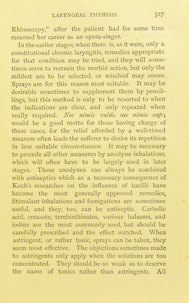 Rhinoscopy, after the patient had for some time resumed her career as an opera-singer. In the earlier stages, when there is, as it were, only a constitutional chronic laryngitis, remedies appropriate for that condition may be tried, and they will some- times serve to restrain the morbid action, but only the mildest are to be selected, or mischief may ensue. Sprays are for this reason most suitable. It may be desirable sometimes to supplement them by pencil- lings, but this method is only to be resorted to when the indications are clear, and only repeated when really required. Nec nimis valde, nec nimis scepr^ would be a good motto for those having charge of these cases, for the relief afforded by a well-timed measure often leads the sufferer to desire its repetition in less suitable circumstances. It may be necessary to precede all other measures by anodyne inhalations, which will often have to be largely used in later stages. These anodynes can always be combined with antiseptics which as a necessary consequence of. Koch's researches on the influence of bacilli have become the most generally approved remedies. Stimulant inhalations and fumigations are sometimes useful, and they, too, can be antiseptic. Carbolic acid, creasote, terebinthinates, various balsams, and iodine are the most commonly used, but should be carefully prescribed and the effect watched. When astringent, or rather tonic, sprays can be taken, they seem most effective. The objections sometimes made to astringents only apply when the solutions are too concentrated. They should be so weak as to deserve the name of tonics rather than astringents. All