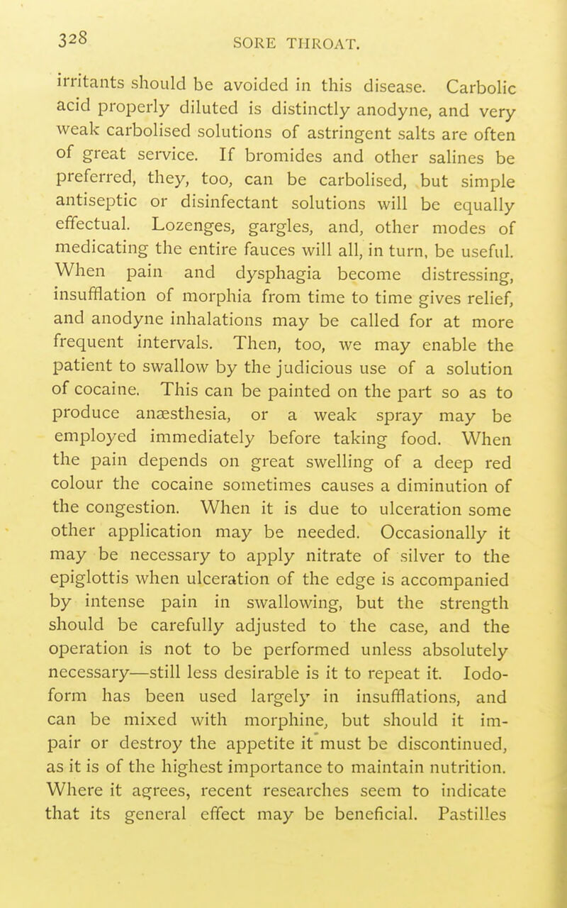 irritants should be avoided in this disease. Carbolic acid properly diluted is distinctly anodyne, and very weak carbolised solutions of astringent salts are often of great service. If bromides and other salines be preferred, they, too, can be carbolised, but simple antiseptic or disinfectant solutions will be equally effectual. Lozenges, gargles, and, other modes of medicating the entire fauces will all, in turn, be useful. When pain and dysphagia become distressing, insufflation of morphia from time to time gives relief, and anodyne inhalations may be called for at more frequent intervals. Then, too, we may enable the patient to swallow by the judicious use of a solution of cocaine. This can be painted on the part so as to produce anaesthesia, or a weak spray may be employed immediately before taking food. When the pain depends on great swelling of a deep red colour the cocaine sometimes causes a diminution of the congestion. When it is due to ulceration some other application may be needed. Occasionally it may be necessary to apply nitrate of silver to the epiglottis when ulceration of the edge is accompanied by intense pain in swallowing, but the strength should be carefully adjusted to the case, and the operation is not to be performed unless absolutely necessary—still less desirable is it to repeat it. Iodo- form has been used largely in insufflation.s, and can be mixed with morphine, but should it im- pair or destroy the appetite it must be discontinued, as it is of the highest importance to maintain nutrition. Where it agrees, recent researches seem to indicate that its general effect may be beneficial. Pastilles