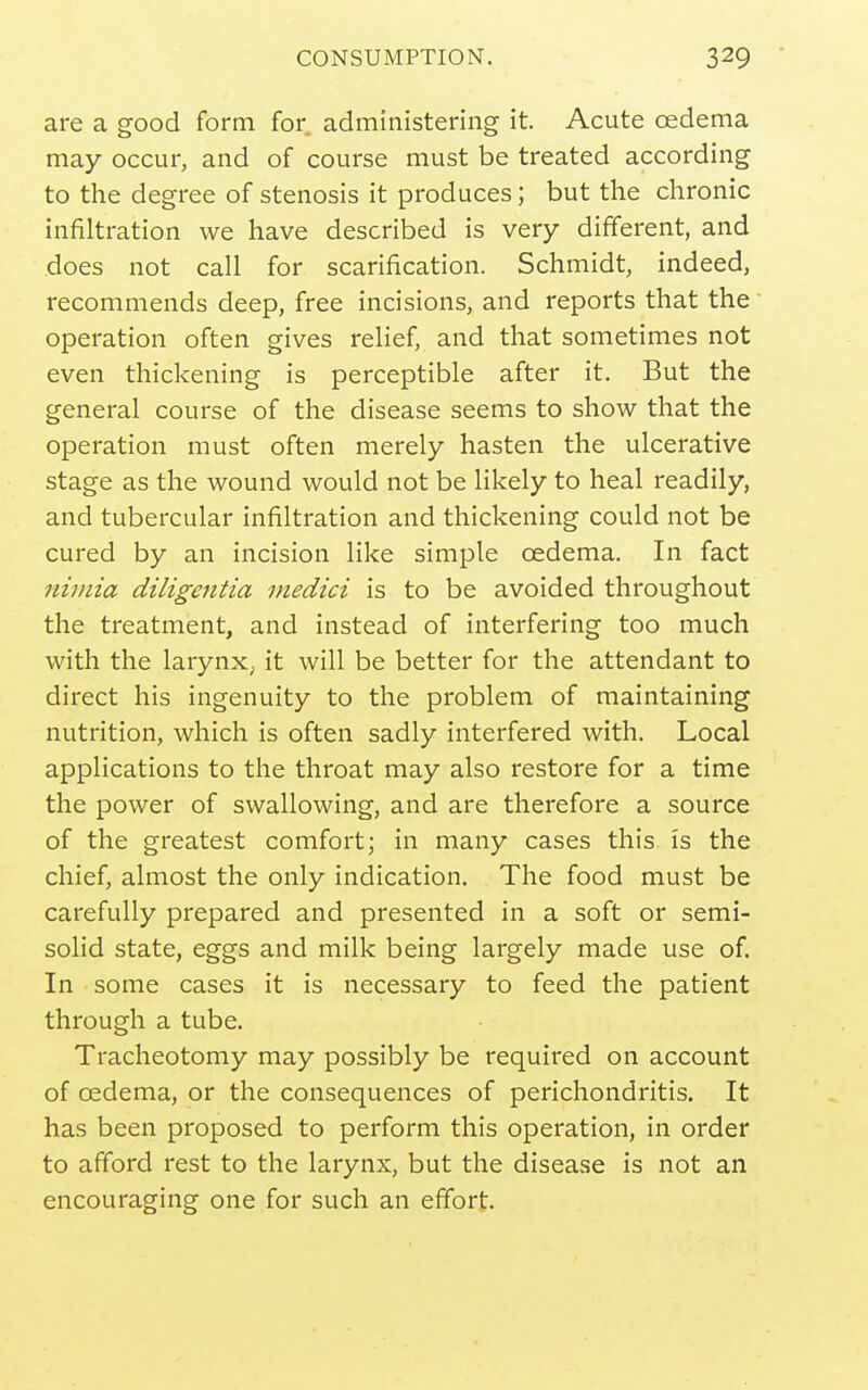 CONSUMPTION. are a good form for administering it. Acute oedema may occur, and of course must be treated according to the degree of stenosis it produces; but the chronic infiltration we have described is very different, and does not call for scarification. Schmidt, indeed, recommends deep, free incisions, and reports that the operation often gives relief, and that sometimes not even thickening is perceptible after it. But the general course of the disease seems to show that the operation must often merely hasten the ulcerative stage as the wound would not be likely to heal readily, and tubercular infiltration and thickening could not be cured by an incision like simple oedema. In fact niinia diligentia medici is to be avoided throughout the treatment, and instead of interfering too much with the larynx, it will be better for the attendant to direct his ingenuity to the problem of maintaining nutrition, which is often sadly interfered with. Local applications to the throat may also restore for a time the power of swallowing, and are therefore a source of the greatest comfort; in many cases this is the chief, almost the only indication. The food must be carefully prepared and presented in a soft or semi- solid state, eggs and milk being largely made use of. In some cases it is necessary to feed the patient through a tube. Tracheotomy may possibly be required on account of oedema, or the consequences of perichondritis. It has been proposed to perform this operation, in order to afford rest to the larynx, but the disease is not an encouraging one for such an effort.