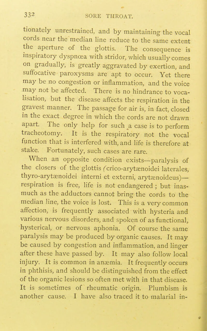 tionately unrestrained, and by maintaining the vocal cords near the median Hne reduce to the same extent the aperture of the glottis. The consequence is inspiratory dyspnoea with stridor, which usually comes on gradually, is greatly aggravated by exertion, and suffocative paroxysms are apt to occur. Yet there may be no congestion or inflammation, and the voice may not be affected. There is no hindrance to voca- lisation, but the disease affects the respiration in the gravest manner. The passage for air is, in fact, closed in the exact degree in which the cords are not drawn apart. The only help for such a case is to perform tracheotomy. It is the respiratory not the vocal function that is interfered with, and life is therefore at stake. Fortunately, such cases are rare. When an opposite condition exists—paralysis of the closers of the glottis fcrico-arytaenoidei laterales, thyro-arytaenoidei interni et externi, arytaenoideus)— respiration is free, life is not endangered ; but inas- much as the adductors cannot bring the cords to the median line, the voice is lost. This is a very common affection, is frequently associated with hysteria and various nervous disorders, and spoken of as functional, hysterical, or nervous aphonia, Of course the same paralysis may be produced by organic causes. It may be caused by congestion and inflammation, and linger after these have passed by. It may also follow local injury. It is common in anaemia. It frequently occurs in phthisis, and should be distinguished from the effect of the organic lesions so often met with in that disease. It is sometimes of rheumatic origin. Plumbism is another cause. I have also traced it to malarial in-