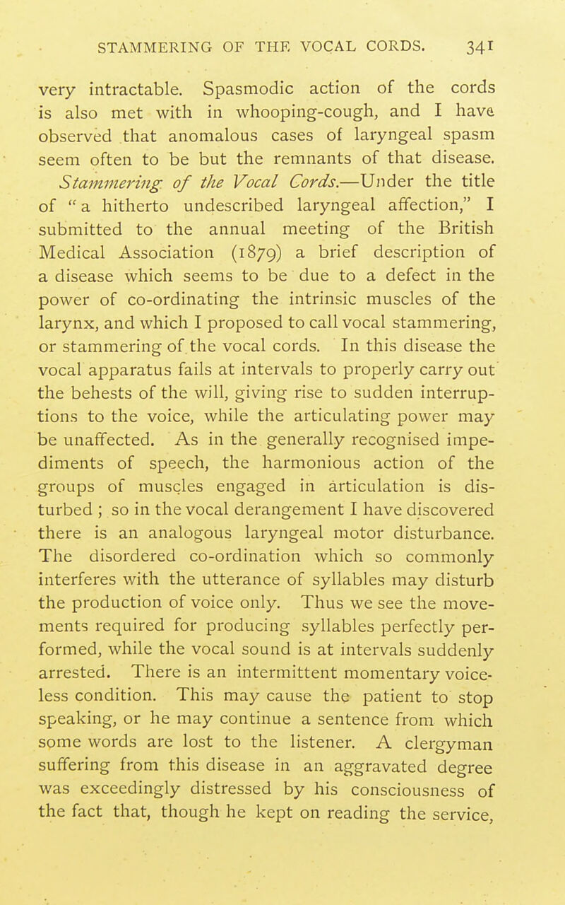 very intractable. Spasmodic action of the cords is also met with in whooping-cough, and I hava observed that anomalous cases of laryngeal spasm seem often to be but the remnants of that disease. Stammering, of the Vocal Cords.—Under the title of  a hitherto undescribed laryngeal affection, I submitted to the annual meeting of the British Medical Association (1879) ^ brief description of a disease which seems to be due to a defect in the power of co-ordinating the intrinsic muscles of the larynx, and which I proposed to call vocal stammering, or stammering of the vocal cords. In this disease the vocal apparatus fails at intervals to properly carry out the behests of the will, giving rise to sudden interrup- tions to the voice, while the articulating power may be unaffected. As in the generally recognised impe- diments of speech, the harmonious action of the groups of muscles engaged in articulation is dis- turbed ; so in the vocal derangement I have discovered there is an analogous laryngeal motor disturbance. The disordered co-ordination which so commonly interferes with the utterance of syllables may disturb the production of voice only. Thus we see the move- ments required for producing syllables perfectly per- formed, while the vocal sound is at intervals suddenly arrested. There is an intermittent momentary voice- less condition. This may cause the patient to stop speaking, or he may continue a sentence from which some words are lost to the listener. A clergyman suffering from this disease in an aggravated degree was exceedingly distressed by his consciousness of the fact that, though he kept on reading the service,