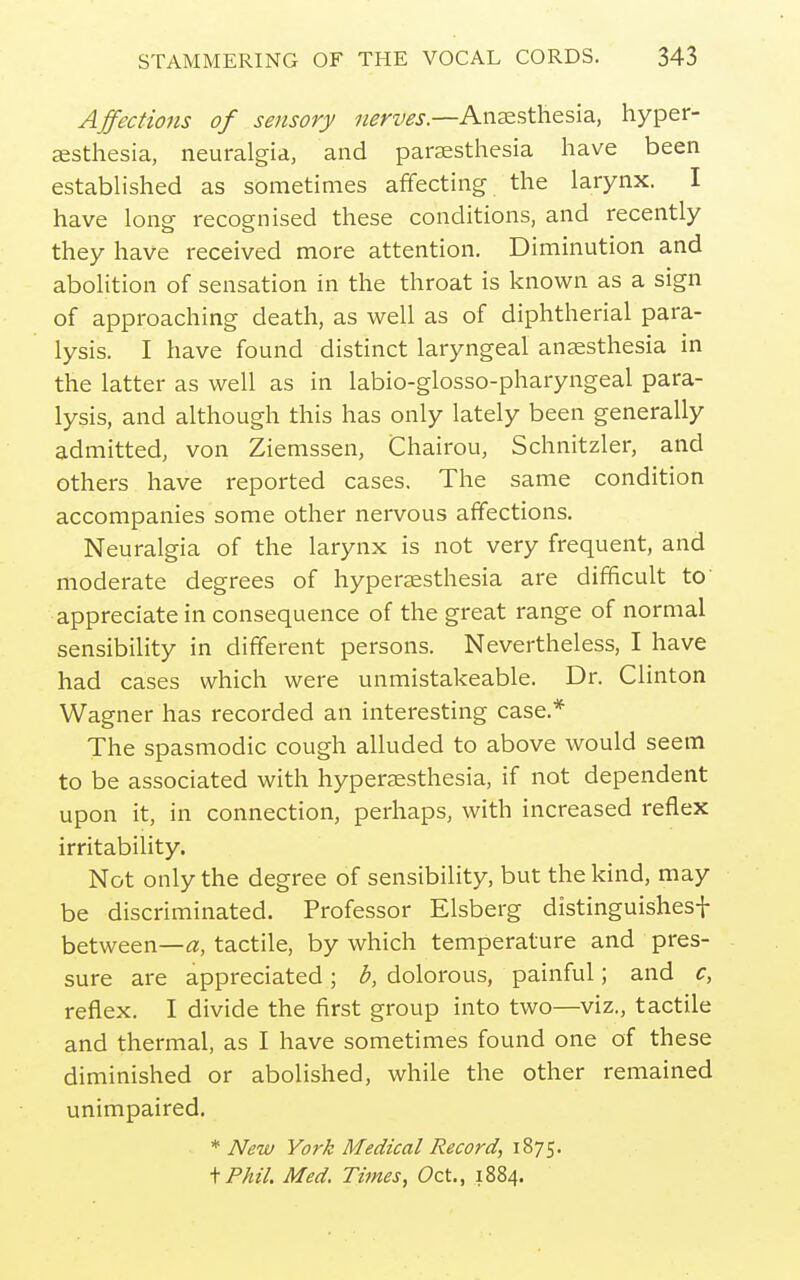 Affections of sensory nerves.—Anesthesia, hyper- esthesia, neuralgia, and paresthesia have been established as sometimes affecting the larynx. I have long recognised these conditions, and recently they have received more attention. Diminution and abohtion of sensation in the throat is known as a sign of approaching death, as well as of diphtherial para- lysis. I have found distinct laryngeal anesthesia in the latter as well as in labio-glosso-pharyngeal para- lysis, and although this has only lately been generally admitted, von Ziemssen, Chairou, Schnitzler, and others have reported cases. The same condition accompanies some other nervous affections. Neuralgia of the larynx is not very frequent, and moderate degrees of hyperesthesia are difficult to' appreciate in consequence of the great range of normal sensibility in different persons. Nevertheless, I have had cases which were unmistakeable. Dr. Clinton Wagner has recorded an interesting case.* The spasmodic cough alluded to above would seem to be associated with hyperesthesia, if not dependent upon it, in connection, perhaps, with increased reflex irritability. Not only the degree of sensibility, but the kind, may be discriminated. Professor Elsberg distinguishesf between—a, tactile, by which temperature and pres- sure are appreciated; b, dolorous, painful; and c, reflex. I divide the first group into two—viz., tactile and thermal, as I have sometimes found one of these diminished or abolished, while the other remained unimpaired. * New York Medical Record, 1875. \Phil. Med. Times, Oct., 1884.