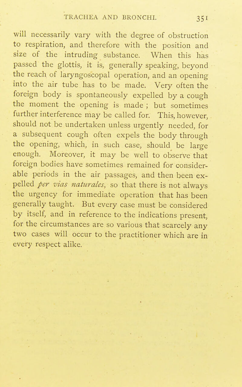 will necessarily vary with the degree of obstruction to respiration, and therefore with the position and size of the intruding substance. When this has passed the glottis, it is, generally speaking, beyond the reach of laryngoscopal operation, and an opening into the air tube has to be made. Very often the foreign body is spontaneously expelled by a cough the moment the opening is made ; but sometimes further interference may be called for. This, however, should not be undertaken unless urgently needed, for a subsequent cough often expels the body through the opening, which, in such case, should be large enough. Moreover, it may be well to observe that foreign bodies have sometimes remained for consider- able periods in the air passages, and then been ex- pelled per vias Jiaturales, so that there is not always the urgency for immediate operation that has been generally taught. But every case must be considered by itself, and in reference to the indications present, for the circumstances are so various that scarcely any two cases will occur to the practitioner which are in every respect alike.