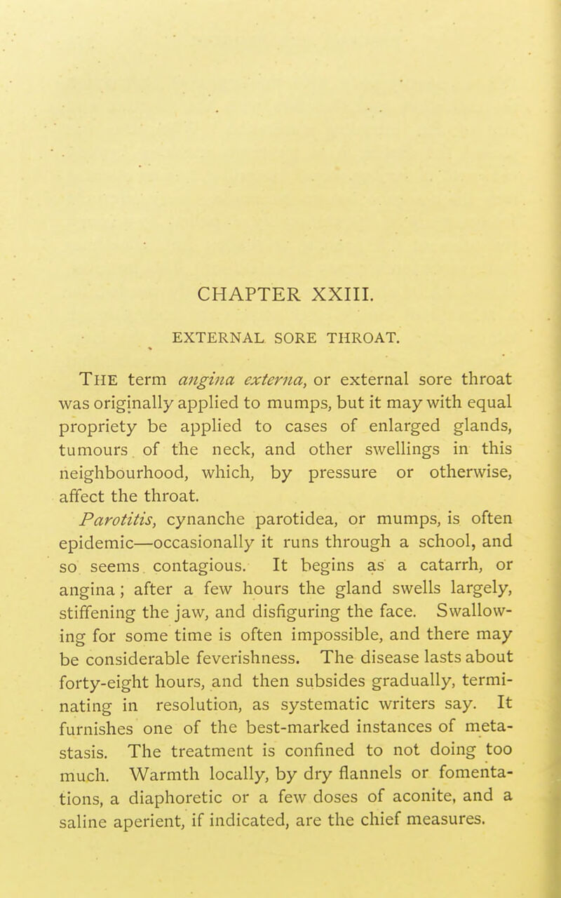 CHAPTER XXIII. EXTERNAL SORE THROAT. The term angina externa, or external sore throat was originally applied to mumps, but it may with equal propriety be applied to cases of enlarged glands, tumours of the neck, and other swellings in this neighbourhood, which, by pressure or otherwise, affect the throat. Parotitis, cynanche parotidea, or mumps, is often epidemic—occasionally it runs through a school, and so seems contagious. It begins as a catarrh, or angina; after a few hours the gland swells largely, stiffening the jaw, and disfiguring the face. Swallow- ing for some time is often impossible, and there may be considerable feverishness. The disease lasts about forty-eight hours, and then subsides gradually, termi- nating in resolution, as systematic writers say. It furnishes one of the best-marked instances of meta- stasis. The treatment is confined to not doing too much. Warmth locally, by dry flannels or fomenta- tions, a diaphoretic or a few doses of aconite, and a saline aperient, if indicated, are the chief measures.