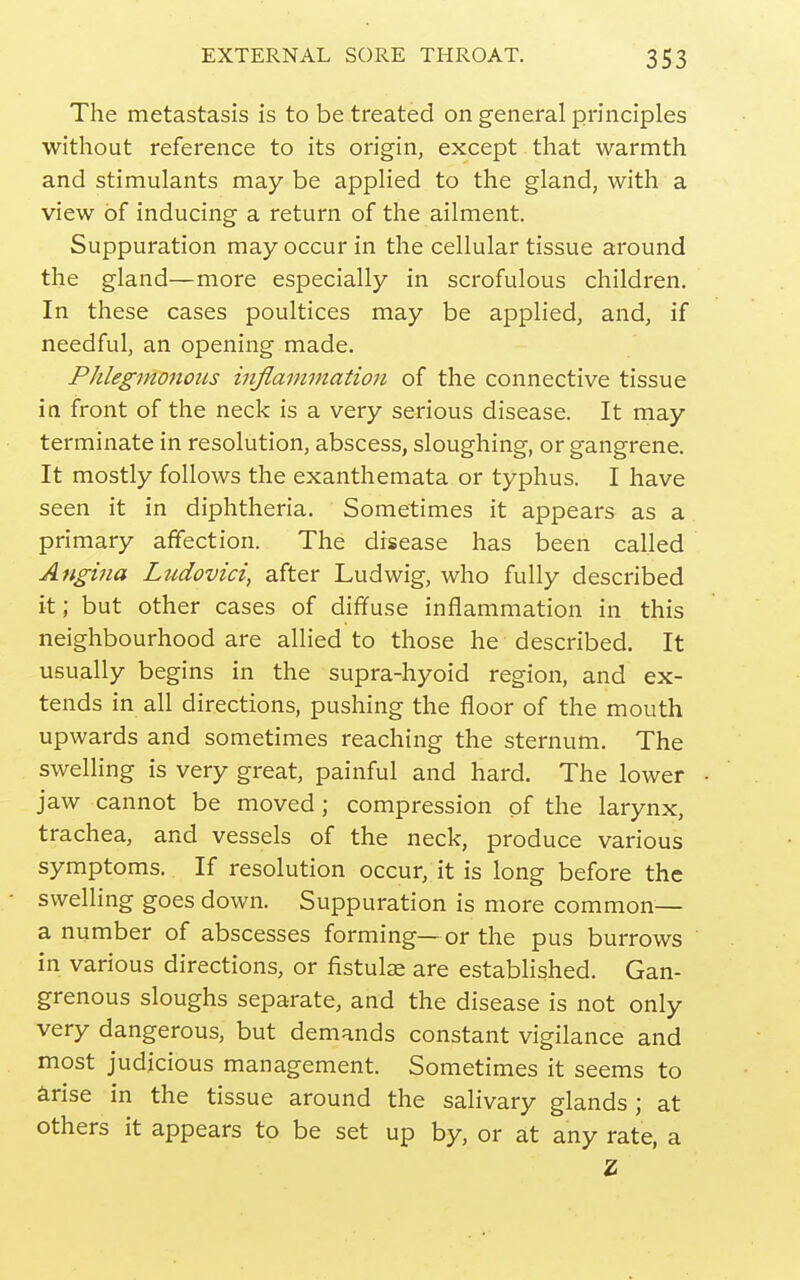 The metastasis is to be treated on general principles without reference to its origin, except that warmth and stimulants may be applied to the gland, with a view of inducing a return of the ailment. Suppuration may occur in the cellular tissue around the gland—more especially in scrofulous children. In these cases poultices may be applied, and, if needful, an opening made. PJileginonous iiiflammation of the connective tissue in front of the neck is a very serious disease. It may terminate in resolution, abscess, sloughing, or gangrene. It mostly follows the exanthemata or typhus. I have seen it in diphtheria. Sometimes it appears as a primary affection. The disease has been called Angina Ludovici, after Ludwig, who fully described it; but other cases of diffuse inflammation in this neighbourhood are allied to those he described. It usually begins in the supra-hyoid region, and ex- tends in all directions, pushing the floor of the mouth upwards and sometimes reaching the sternum. The swelling is very great, painful and hard. The lower jaw cannot be moved; compression of the larynx, trachea, and vessels of the neck, produce various symptoms. If resolution occur, it is long before the swelling goes down. Suppuration is more common— a number of abscesses forming—or the pus burrows in various directions, or fistula are established. Gan- grenous sloughs separate, and the disease is not only very dangerous, but demands constant vigilance and most judicious management. Sometimes it seems to arise in the tissue around the salivary glands; at others it appears to be set up by, or at any rate, a Z