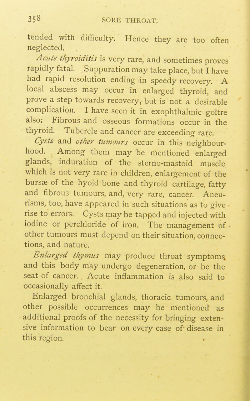 tended with difficulty. Hence they are too often neglected. Amte thyroiditis is very rare, and sometimes proves rapidly fatal. Suppuration may take place, but I have had rapid resolution ending in speedy recovery. A local abscess may occur in enlarged thyroid, and prove a step towards recovery, but is not a desirable complication. I have seen it in exophthalmic goitre also; Fibrous and osseous formations occur in the thyroid. Tubercle and cancer are exceeding rare. Cysts and other tumours occur in this neighbour- hood. . Among them may be mentioned enlarged glands, induration of the sterno-mastoid muscle which is not very rare in children, enlargement of the bursae of the hyoid bone and thyroid cartilage, fatty and fibrouo tumours, and, very rare, cancer. Aneu- risms, too, have appeared in such situations as to give • rise to errors. Cysts may be tapped and injected with iodine or perchloride of iron. The management of ■ other tumours must depend on their situation, connec- tions, and nature. Enlarged thymus may produce throat symptom^ and this body may undergo degeneration, or be the seat of cancer. Acute inflammation is also said to occasionally affect it. Enlarged bronchial glands, thoracic tumours, and other possible occurrences may be mentioned as additional proofs of the necessity for bringing exten- sive information to bear on every case of disease in this region.
