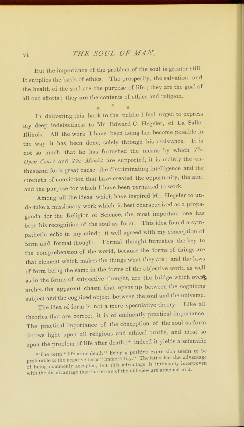 But the importance of the problem of the soul is greater still. It supplies the basis of ethics. The prosperity, the salvation, and the health of the soul are the purpose of life ; they are the goal of all our efforts ; they are the contents of ethics and religion. * * * In delivering this book to the public I feel urged to express my deep indebtedness to Mr. Edward C. Hegeler, of La Salle, Illinois. All the work I have been doing has become possible in the way it has been done, solely through his assistance. It is not so much that he has furnished the means by which The Open Court and The Monist are supported, it is mainly the en- thusiasm for a great cause, the discriminating intelligence and the strength of conviction that have created the opportunity, the aim, and the purpose for which I have been permitted to work. Among all the ideas which have inspired Mr. Hegeler to un- dertake a missionary work which is best characterized as a propa- ganda for the Religion of Science, the most important one has been his recognition of the soul as form. This idea found a sym- pathetic echo in my mind ; it well agreed with my conception of form and formal thought. Formal thought furnishes the key to the comprehension of the world, because the forms of things are that element which makes the things what they are ; and the laws of form being the same in the forms of the objective world as well as in the forms of subjective thought, are the bridge which ovei<i arches the apparent chasm that opens up between the cognizing subject and the cognized object, between the soul and the universe. The idea of form is not a mere speculative theory. Like all theories that are correct, it is of eminently practical importance. The practical importance of the conception of the soul as form throws light upon all religious and ethical truths, and most so upon the problem of life after death ; * indeed it yields a scientific *The term life aher death being a positive expression seems to be preferable to the negative term  immortality. The latter has the advantage of being commonly accepted, but this advantage is intimately mterwoven with the disadvantage that the errors of the old view are attached to it.