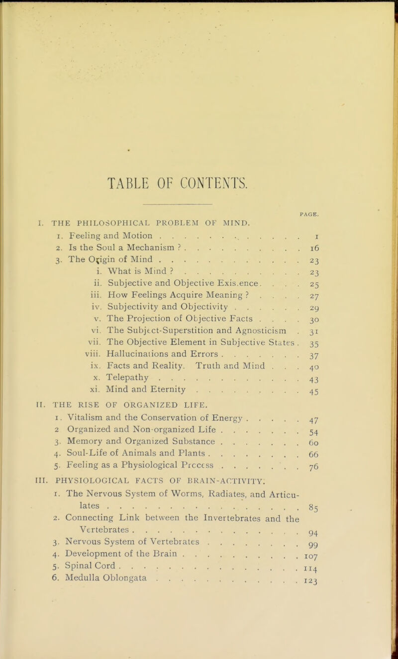 TABLE OF CONTENTS. PAGE. I. THE PHILOSOPHICAL PROBLEM OF WIND. 1. Feeling and Motion i 2. Is the Soul a Mechanism ? i6 3. The Origin of Mind 23 i. What is Mind ? 23 ii. Subjective and Objective Exis.ence. ... 25 iii. How Feelings Acquire Meaning ? .... 27 iv. Subjectivity and Objectivity 29 V. The Projection of Objective Facts .... 30 vi. The Subjtct-Superstition and Agnosticibm . 31 vii. The Objective Element in Subjective States . 35 viii. Hallucinations and Errors 37 ix. Facts and Reality. Truth and Mind ... 40 X. Telepathy 43 xi. Mind and Eternity 45 II. THE RISE OF ORGANIZED LIFE. I. Vitalism and the Conservation of Energy 47 2 Organized and Non-organized Life 54 3. Memory and Organized Substance 60 4. Soul-Life of Animals and Plants 66 5. Feeling as a Physiological Prcctss . 76 III. PHYSIOLOGICAL FACTS OF HRAIN-ACTIVITY. 1. The Nervous System of Worms, Radiates, and Articu- lates 8^ 2. Connecting Link between the Invertebrates and the Vertebrates 3. Nervous System of Vertebrates gg 4. Development of the Brain J07 5. Spinal Cord j 6. Medulla Oblongata 123