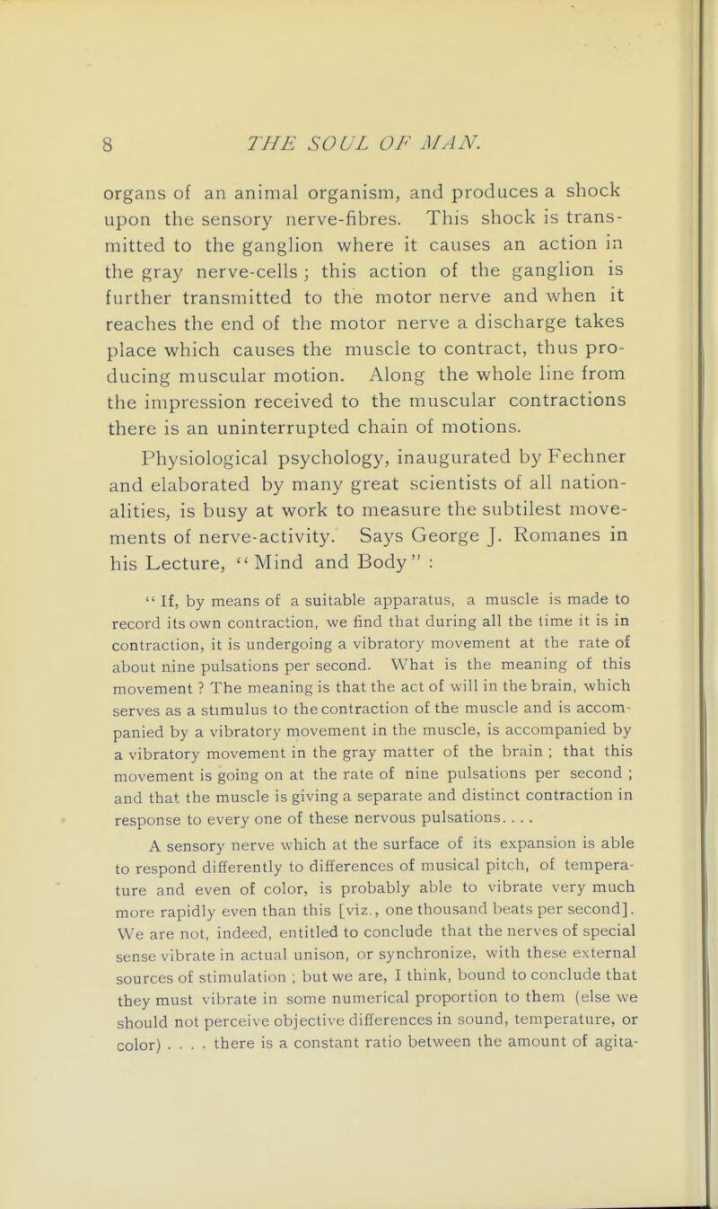 organs of an animal organism, and produces a shock upon the sensory nerve-fibres. This shock is trans- mitted to the ganghon where it causes an action in the gray nerve-cells ; this action of the ganglion is further transmitted to the motor nerve and when it reaches the end of the motor nerve a discharge takes place which causes the muscle to contract, thus pro- ducing muscular motion. Along the whole line from the impression received to the muscular contractions there is an uninterrupted chain of motions. Physiological psychology, inaugurated by Fechner and elaborated by many great scientists of all nation- alities, is busy at work to measure the subtilest move- ments of nerve-activity. Says George J. Romanes in his Lecture, ''Mind and Body :  If, by means of a suitable apparatus, a muscle is made to record its own contraction, we find that during all the time it is in contraction, it is undergoing a vibratory movement at the rate of about nine pulsations per second. What is the meaning of this movement ? The meaning is that the act of will in the brain, which serves as a stimulus to the contraction of the muscle and is accom- panied by a vibratory movement in the muscle, is accompanied by a vibratory movement in the gray matter of the brain ; that this movement is going on at the rate of nine pulsations per second ; and that the muscle is giving a separate and distinct contraction in response to every one of these nervous pulsations. . .. A sensory nerve which at the surface of its expansion is able to respond differently to differences of musical pitch, of tempera- ture and even of color, is probably able to vibrate very much more rapidly even than this [viz., one thousand beats per second]. We are not, indeed, entitled to conclude that the nerves of special sense vibrate in actual unison, or synchronize, with these external sources of stimulation ; but we are, I think, bound to conclude that they must vibrate in some numerical proportion to them (else we should not perceive objective differences in sound, temperature, or color) .... there is a constant ratio between the amount of agita-