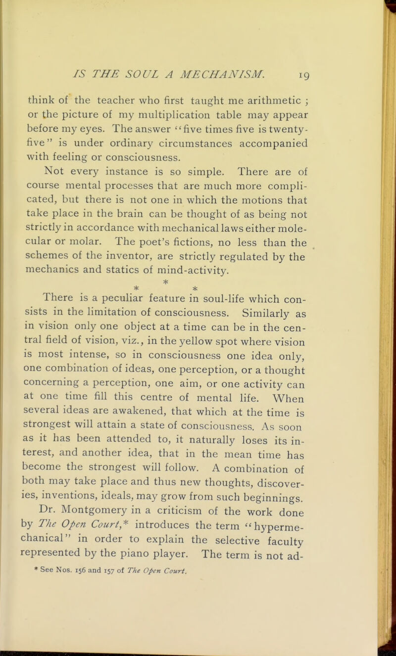 think of the teacher who first taught me arithmetic ; or the picture of my multiplication table may appear before my eyes. The answer five times five is twenty- five  is under ordinary circumstances accompanied with feeling or consciousness. Not every instance is so simple. There are of course mental processes that are much more compli- cated, but there is not one in which the motions that take place in the brain can be thought of as being not strictly in accordance with mechanical laws either mole- cular or molar. The poet's fictions, no less than the schemes of the inventor, are strictly regulated by the mechanics and statics of mind-activity. * * There is a peculiar feature in soul-life which con- sists in the limitation of consciousness. Similarly as in vision only one object at a time can be in the cen- tral field of vision, viz., in the yellow spot where vision is most intense, so in consciousness one idea only, one combination of ideas, one perception, or a thought concerning a perception, one aim, or one activity can at one time fill this centre of mental life. When several ideas are awakened, that which at the time is strongest will attain a state of consciousness. As soon as it has been attended to, it naturally loses its in- terest, and another idea, that in the mean time has become the strongest will follow. A combination of both may take place and thus new thoughts, discover- ies, inventions, ideals, may grow from such beginnings. Dr. Montgomery in a criticism of the work done by The Open Couri,^' introduces the term  hyperme- chanical in order to explain the selective faculty represented by the piano player. The term is not ad- * See Nos. 156 and 157 of The Open Court.