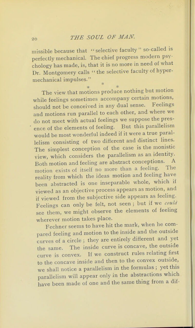 missible because that selective faculty  so-called is perfectly mechanical. The chief progress modern psy- chology has made, is, that it is no more in need of what Dr. Montgomery calls ''the selective faculty of hyper- mechanical impulses. The view that motions produce nothing but motion while feelings sometimes accompany certain motions, should not be conceived in any dual sense. Feelings and motions run parallel to each other, and where we do not meet with actual feelings we suppose the pres- • ence of the elements of feehng. But this parallelism would be most wonderful indeed if it were a true paral- lelism consisting of two different and distinct lines. The simplest conception of the case is the monistic view, which considers the parallelism as an identity. Both motion and feeling are abstract conceptions. A motion exists of itself no more than a feeling. The reality from which the ideas motion and feeling have been abstracted is one inseparable whole, which if viewed as an objective process appears as motion, and if viewed from the subjective side appears as feeling. Feelings can only be felt, not seen ; but if we could see them, we might observe the elements of feeling wherever motion takes place. Fechner seems to have hit the mark, when he com- pared feeling and motion to the inside and the outside curves of a circle ; they are entirely different and yet the same. The inside curve is concave, the outside curve is convex. If we construct rules relating first to the concave inside and then to the convex outside, we shall notice a parallelism in the formulas ; yet this parallelism will appear only in the abstractions which have been made of one and the same thing from a dif-