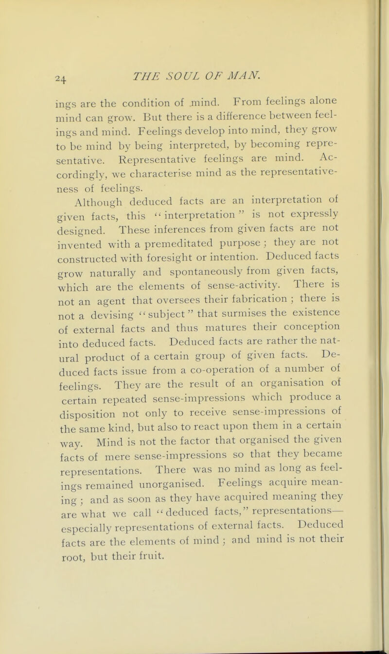 ings are the condition of .mind. From feelings alone mind can grow. But there is a difference between feel- ings and mind. Feelings develop into mind, they grow to be mind by being interpreted, by becoming repre- sentative. Representative feelings are mind. Ac- cordingly, we characterise mind as the representative- ness of feelings. Although deduced facts are an interpretation of given facts, this interpretation is not expressly designed. These inferences from given facts are not invented wdth a premeditated purpose ; they are not constructed with foresight or intention. Deduced facts grow naturally and spontaneously from given facts, which are the elements of sense-activity. There is not an agent that oversees their fabrication ; there is not a devising ''subject that surmises the existence of external facts and thus matures their conception into deduced facts. Deduced facts are rather the nat- ural product of a certain group of given facts. De- duced facts issue from a co-operation of a number of feelings. They are the result of an organisation of certain repeated sense-impressions which produce a disposition not only to receive sense-impressions of the same kind, but also to react upon them in a certain way. Mind is not the factor that organised the given facts of mere sense-impressions so that they became representations. There was no mind as long as feel- ings remained unorganised. Feelings acquire mean- ing ; and as soon as they have acquired meaning they are what we call deduced facts, representations— especially representations of external facts. Deduced facts are the elements of mind ; and mind is not their root, but their fruit.