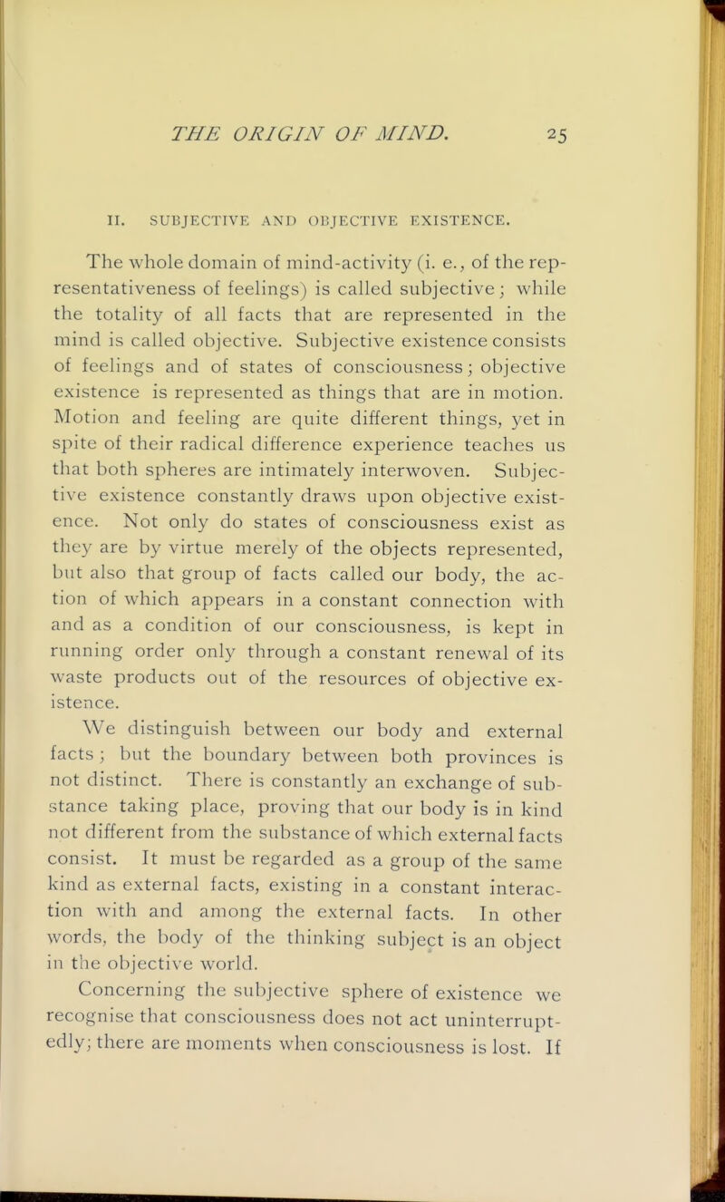 II. SUBJECTIVE AND OBJECTIVE EXISTENCE. The whole domain of mind-activity (i. e., of the rep- resentativeness of feelings) is called subjective; while the totality of all facts that are represented in the mind is called objective. Subjective existence consists of feelings and of states of consciousness; objective existence is represented as things that are in motion. Motion and feeling are quite different things, yet in spite of their radical difference experience teaches us that both spheres are intimately interwoven. Subjec- tive existence constantly draws upon objective exist- ence. Not only do states of consciousness exist as they are by virtue merely of the objects represented, but also that group of facts called our body, the ac- tion of which appears in a constant connection with and as a condition of our consciousness, is kept in running order only through a constant renewal of its waste products out of the resources of objective ex- istence. We distinguish between our body and external facts \ but the boundary between both provinces is not distinct. There is constantly an exchange of sub- stance taking place, proving that our body is in kind not different from the substance of which external facts consist. It must be regarded as a group of the same kind as external facts, existing in a constant interac- tion with and among the external facts. In other words, the body of the thinking subject is an object in the objective world. Concerning the subjective sphere of existence we recognise that consciousness does not act uninterrupt- edly; there are moments when consciousness is lost. If