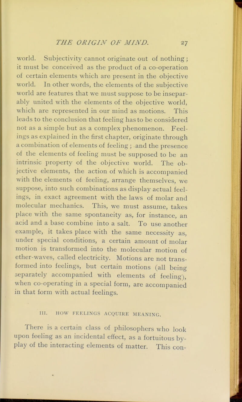 world. Subjectivity cannot originate out of nothing ; it must be conceived as the product of a co-operation of certain elements which are present in the objective world. In other words, the elements of the subjective world are features that we must suppose to be insepar- ably united with the elements of the objective world, which are represented in our mind as motions. This leads to the conclusion that feeling has to be considered not as a simple but as a complex phenomenon. Feel- ings as explained in the first chapter, originate through a combination of elements of feeling ; and the presence of the elements of feeling must be supposed to be an intrinsic property of the objective world. The ob- jective elements, the action of which is accompanied with the elements of feeling, arrange themselves, we suppose, into such combinations as display actual feel- ings, in exact agreement with the laws of molar and molecular mechanics. This, we must assume, takes place with the same spontaneity as, for instance, an acid and a base combine into a salt. To use another example, it takes place with the same necessity as, under special conditions, a certain amount of molar motion is transformed into the molecular motion of ether-waves, called electricity. Motions are not trans- formed into feelings, but certain motions (all being separately accompanied with elements of feeling), when co-operating in a special form, are accompanied in that form with actual feelings. nr. HOW FEELINGS ACQUIRE MEANING. There is a certain class of philosophers who look upon feehng as an incidental effect, as a fortuitous by- play of the interacting elements of matter. This con-
