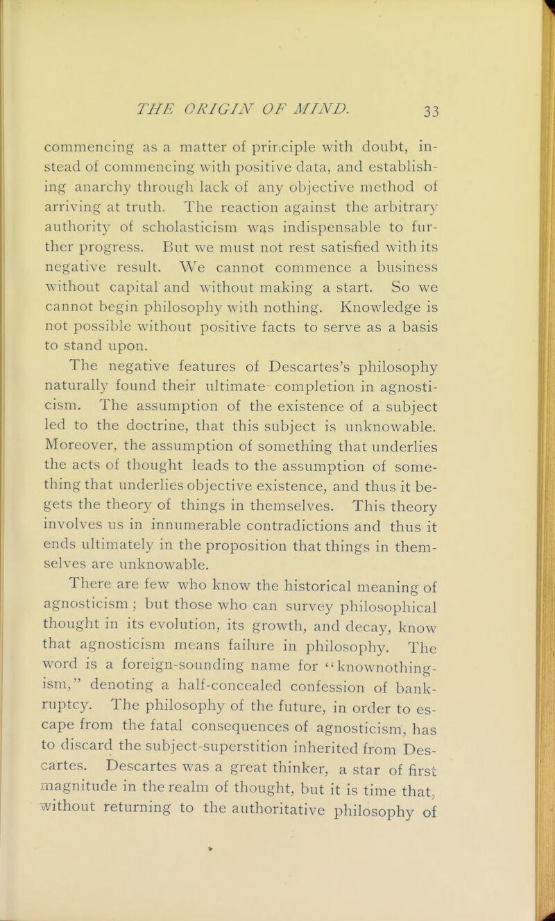 commencing as a matter of pririciple with doubt, in- stead of commencing with positiv^e data, and establish- ing anarchy through lack of any objective method of arriving at truth. The reaction against the arbitrar}- authority of scholasticism was indispensable to fur- ther progress. But we must not rest satisfied with its negative result. We cannot commence a business without capital and without making a start. So we cannot begin philosophy with nothing. Knowledge is not possible without positive facts to serve as a basis to stand upon. The negative features of Descartes's philosophy naturally found their ultimate completion in agnosti- cism. The assumption of the existence of a subject led to the doctrine, that this subject is unknowable. Moreover, the assumption of something that underlies the acts of thought leads to the assumption of some- thing that underlies objective existence, and thus it be- gets the theory of things in themselves. This theory involves us in innumerable contradictions and thus it ends ultimately in the proposition that things in them- selves are unknowable. There are few who know the historical meaning of agnosticism ; but those who can survey philosophical thought in its evolution, its growth, and decay, know that agnosticism means failure in philosophy. The word is a foreign-sounding name for knownothing- ism, denoting a half-concealed confession of bank- ruptcy. The philosophy of the future, in order to es- cape from the fatal consequences of agnosticism, has to discard the subject-superstition inherited from Des- cartes. Descartes was a great thinker, a star of first magnitude in the realm of thought, but it is time that, without returning to the authoritative philosophy of