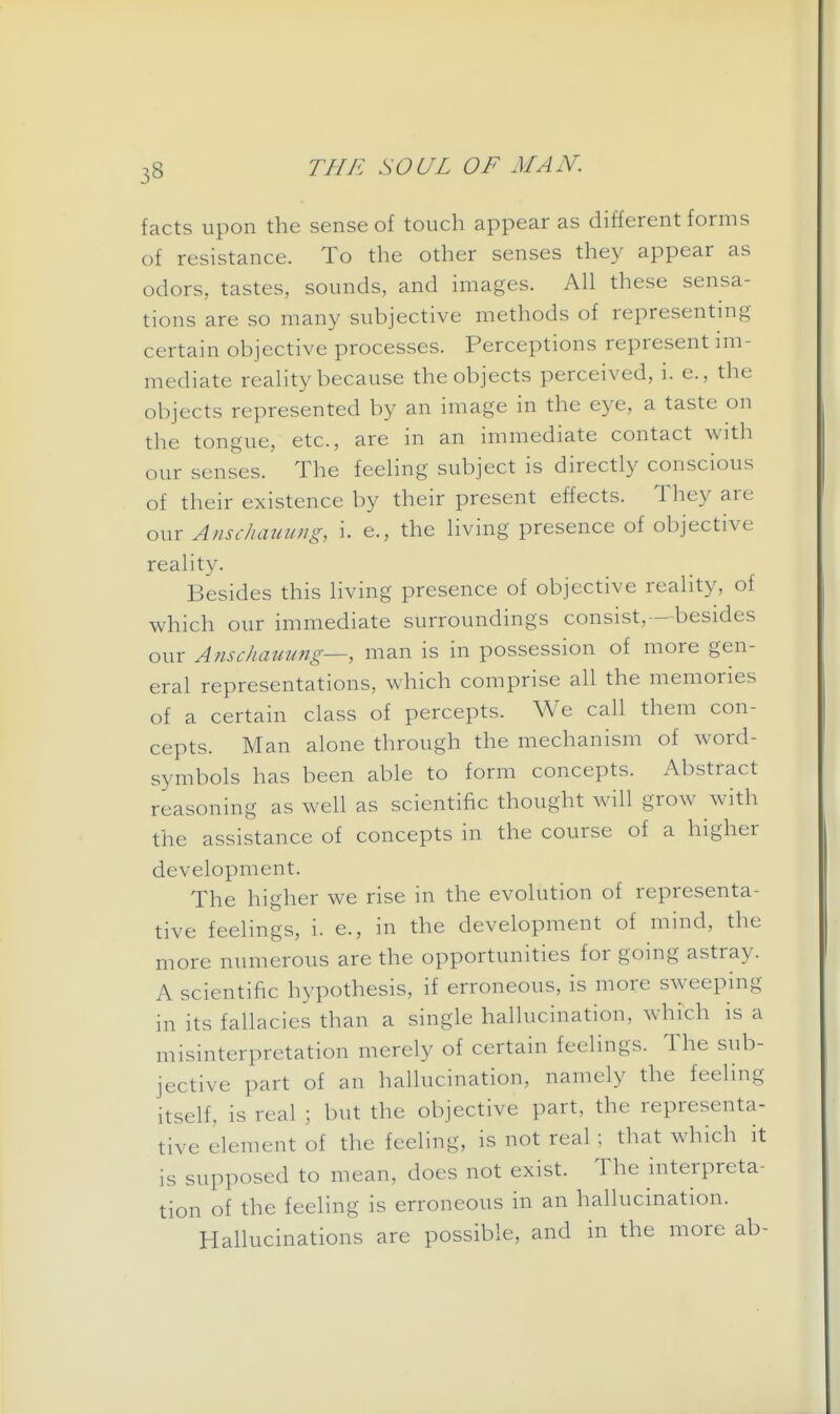 facts upon the sense of touch appear as different forms of resistance. To the other senses they appear as odors, tastes, sounds, and images. All these sensa- tions are so many subjective methods of representing certain objective processes. Perceptions represent im- mediate reality because the objects perceived, i. e., the objects represented by an image in the eye, a taste on the tongue, etc., are in an immediate contact with our senses. The feeling subject is directly conscious of their existence by their present effects. They are our Anschammg, i. e., the living presence of objective reality. Besides this living presence of objective reality, of which our immediate surroundings consist,—besides our Anschammg—, man is in possession of more gen- eral representations, which comprise all the memories of a certain class of percepts. We call them con- cepts. Man alone through the mechanism of word- symbols has been able to form concepts. Abstract reasoning as well as scientific thought will grow with the assistance of concepts in the course of a higher development. The higher we rise in the evolution of representa- tive feelings, i. e., in the development of mind, the more numerous are the opportunities for going astray. A scientific hypothesis, if erroneous, is more sweeping in its fallacies than a single hallucination, which is a misinterpretation merely of certain feelings. The sub- jective part of an hallucination, namely the feeling itself, is real ; but the objective part, the representa- tive element of the feeling, is not real ; that which it is supposed to mean, does not exist. The interpreta- tion of the feeling is erroneous in an hallucination. Hallucinations are possible, and in the more ab-