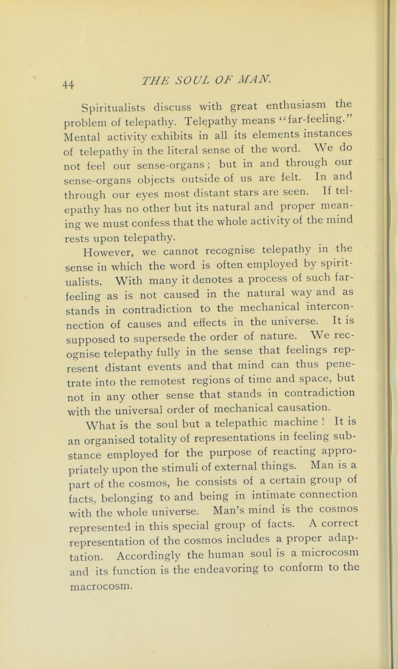 Spiritualists discuss with great enthusiasm the problem of telepathy. Telepathy means far-feeling. Mental activity exhibits in all its elements instances of telepathy in the literal sense of the word. We do not feel our sense-organs; but in and through our sense-organs objects outside of us are felt. In and through our eyes most distant stars are seen. If tel- epathy has no other but its natural and proper mean- ing we must confess that the whole activity of the mind rests upon telepathy. However, we cannot recognise telepathy in the sense in which the word is often employed by spirit- ualists. With many it denotes a process of such far- feeling as is not caused in the natural way and as stands in contradiction to the mechanical intercon- nection of causes and effects in the universe. It is supposed to supersede the order of nature. We rec- ognise telepathy fully in the sense that feelings rep- resent distant events and that mind can thus pene- trate into the remotest regions of time and space, but not in any other sense that stands in contradiction with the universal order of mechanical causation. What is the soul but a telepathic machine ! It is an organised totahty of representations in feeling sub- stance employed for the purpose of reacting appro- priately upon the stimuh of external things. Man is a part of the cosmos, he consists of a certain group of facts, belonging to and being in intimate connection with'the whole universe. Man's mind is the cosmos represented in this special group of facts. A correct representation of the cosmos includes a proper adap- tation. Accordingly the human soul is a microcosm and its function is the endeavoring to conform to the macrocosm.