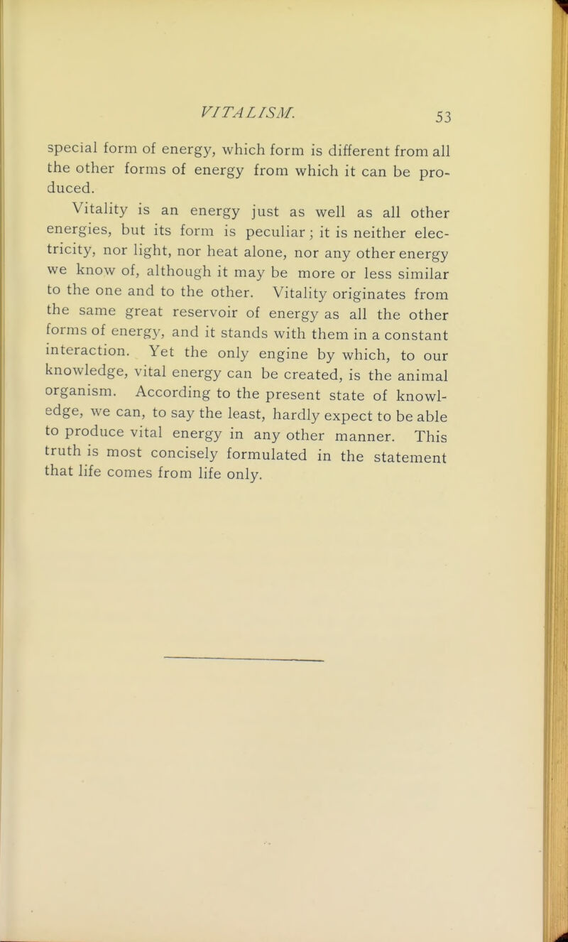 special form of energy, which form is different from all the other forms of energy from which it can be pro- duced. Vitality is an energy just as well as all other energies, but its form is peculiar; it is neither elec- tricity, nor light, nor heat alone, nor any other energy we know of, although it may be more or less similar to the one and to the other. Vitality originates from the same great reservoir of energy as all the other forms of energ}', and it stands with them in a constant interaction. Yet the only engine by which, to our knowledge, vital energy can be created, is the animal organism. According to the present state of knowl- edge, we can, to say the least, hardly expect to be able to produce vital energy in any other manner. This truth is most concisely formulated in the statement that life comes from life only.