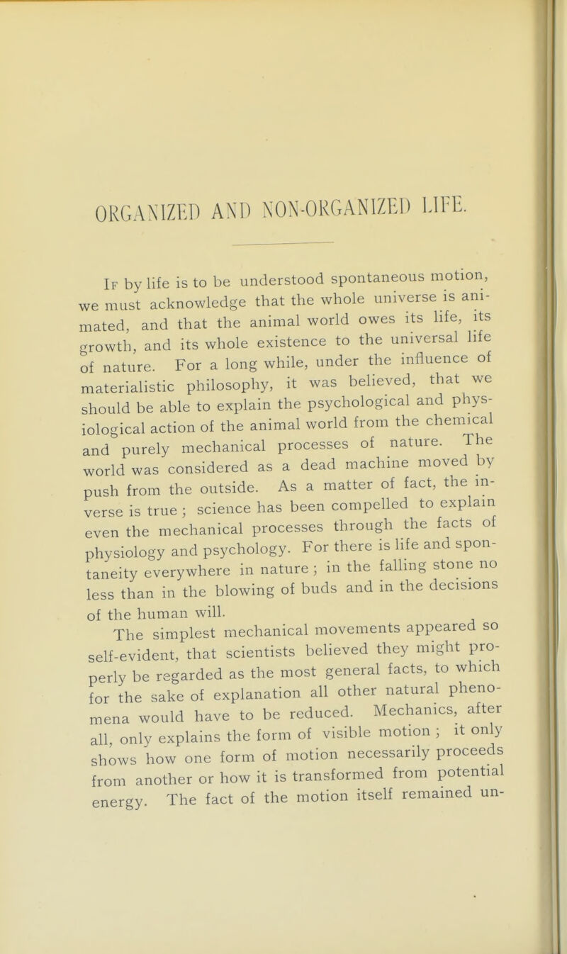 ORGANIZED AND NON-ORGANIZED LIEE. If by life is to be understood spontaneous motion, we must acknowledge that the whole universe is ani- mated, and that the animal world owes its life, its crrowth, and its whole existence to the universal life of nature. For a long while, under the influence of materialistic philosophy, it was believed, that we should be able to explain the psychological and phys- iological action of the animal world from the chemical and purely mechanical processes of nature. The world was considered as a dead machine moved by push from the outside. As a matter of fact, the in- verse is true ; science has been compelled to explain even the mechanical processes through the facts of physiology and psychology. For there is life and spon- taneity everywhere in nature ; in the faUing stone no less than in the blowing of buds and in the decisions of the human will. The simplest mechanical movements appeared so self-evident, that scientists beheved they might pro- perly be regarded as the most general facts, to which for the sake of explanation all other natural pheno- mena would have to be reduced. Mechanics, after all, only explains the form of visible motion ; it only shows how one form of motion necessarily proceeds from another or how it is transformed from potential energy. The fact of the motion itself remained un-