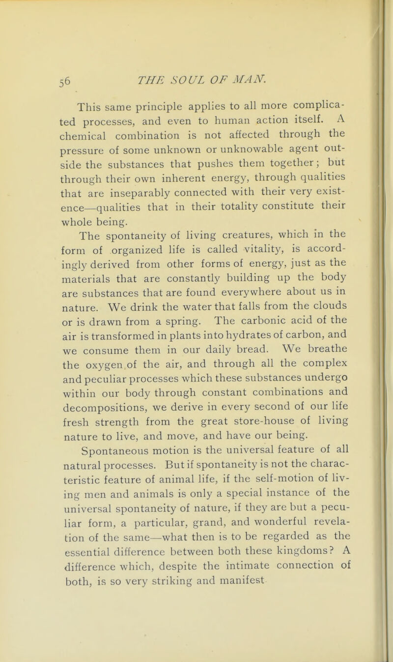 This same principle applies to all more complica- ted processes, and even to human action itself. A chemical combination is not affected through the pressure of some unknown or unknowable agent out- side the substances that pushes them together; but through their own inherent energy, through qualities that are inseparably connected with their very exist- ence—quahties that in their totality constitute their whole being. The spontaneity of living creatures, which in the form of organized life is called vitality, is accord- ingly derived from other forms of energy, just as the materials that are constantly building up the body are substances that are found everywhere about us in nature. We drink the water that falls from the clouds or is drawn from a spring. The carbonic acid of the air is transformed in plants into hydrates of carbon, and we consume them in our daily bread. We breathe the oxygen.of the air, and through all the complex and peculiar processes which these substances undergo within our body through constant combinations and decompositions, we derive in every second of our life fresh strength from the great store-house of living nature to live, and move, and have our being. Spontaneous motion is the universal feature of all natural processes. But if spontaneity is not the charac- teristic feature of animal life, if the self-motion of liv- ing men and animals is only a special instance of the universal spontaneity of nature, if they are but a pecu- liar form, a particular, grand, and wonderful revela- tion of the same—what then is to be regarded as the essential difference between both these kingdoms? A difference which, despite the intimate connection of both, is so very striking and manifest