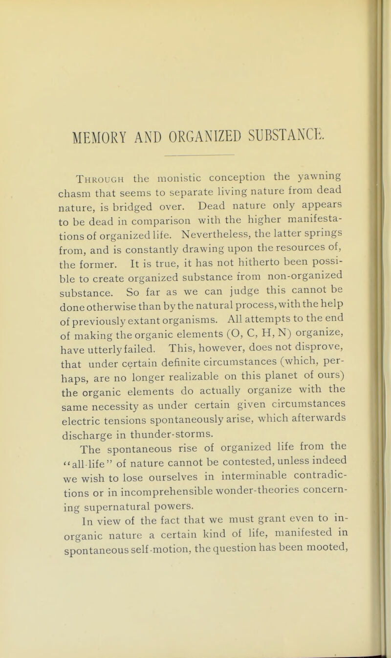 MEMORY AND ORGANIZED SUBSTANCE. Through the monistic conception the yawning chasm that seems to separate living nature from dead nature, is bridged over. Dead nature only appears to be dead in comparison with the higher manifesta- tions of organized life. Nevertheless, the latter springs from, and is constantly drawing upon the resources of, the former. It is true, it has not hitherto been possi- ble to create organized substance from non-organized substance. So far as we can judge this cannot be done otherwise than by the natural process, with the help of previously extant organisms. All attempts to the end of making the organic elements (O, C, H, N) organize, have utterly failed. This, however, does not disprove, that under certain definite circumstances (which, per- haps, are no longer realizable on this planet of ours) the organic elements do actually organize with the same necessity as under certain given circumstances electric tensions spontaneously arise, which afterwards discharge in thunder-storms. The spontaneous rise of organized life from the all-life of nature cannot be contested, unless indeed we wish to lose ourselves in interminable contradic- tions or in incomprehensible wonder-theories concern- ing supernatural powers. In view of the fact that we must grant even to in- organic nature a certain kind of life, manifested in spontaneous self-motion, the question has been mooted,