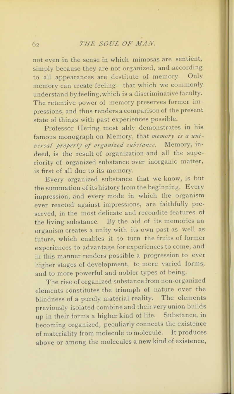 not even in the sense in which mimosas are sentient, simply because they are not organized, and according to all appearances are destitute of memory. Only memory can create feeling—that which we commonly understand by feeling, which is a discriminative faculty. The retentive power of memory preserves former im- pressions, and thus renders a comparison of the present state of things with past experiences possible. Professor Hering most ably demonstrates in his famous monograph on Memory, that meinory is a uni- versal property of organized substaJice. Memory, in- deed, is the result of organization and all the supe- riority of organized substance over inorganic matter, is first of all due to its memory. Every organized substance that we know, is but the summation of its history from the beginning. Every impression, and every mode in which the organism ever reacted against impressions, are faithfully pre- served, in the most delicate and recondite features of the living substance. By the aid of its memories an organism creates a unity with its own past as well as future, which enables it to turn the fruits of former experiences to advantage for experiences to come, and in this manner renders possible a progression to ever higher stages of development, to more varied forms, and to more powerful and nobler types of being. The rise of organized substance from non-organized elements constitutes the triumph of nature over the blindness of a purely material reality. The elements previously isolated combine and their very union builds up in their forms a higher kind of life. Substance, in becoming organized, peculiarly connects the existence of materiality from molecule to molecule. It produces above or among the molecules a new kind of existence,