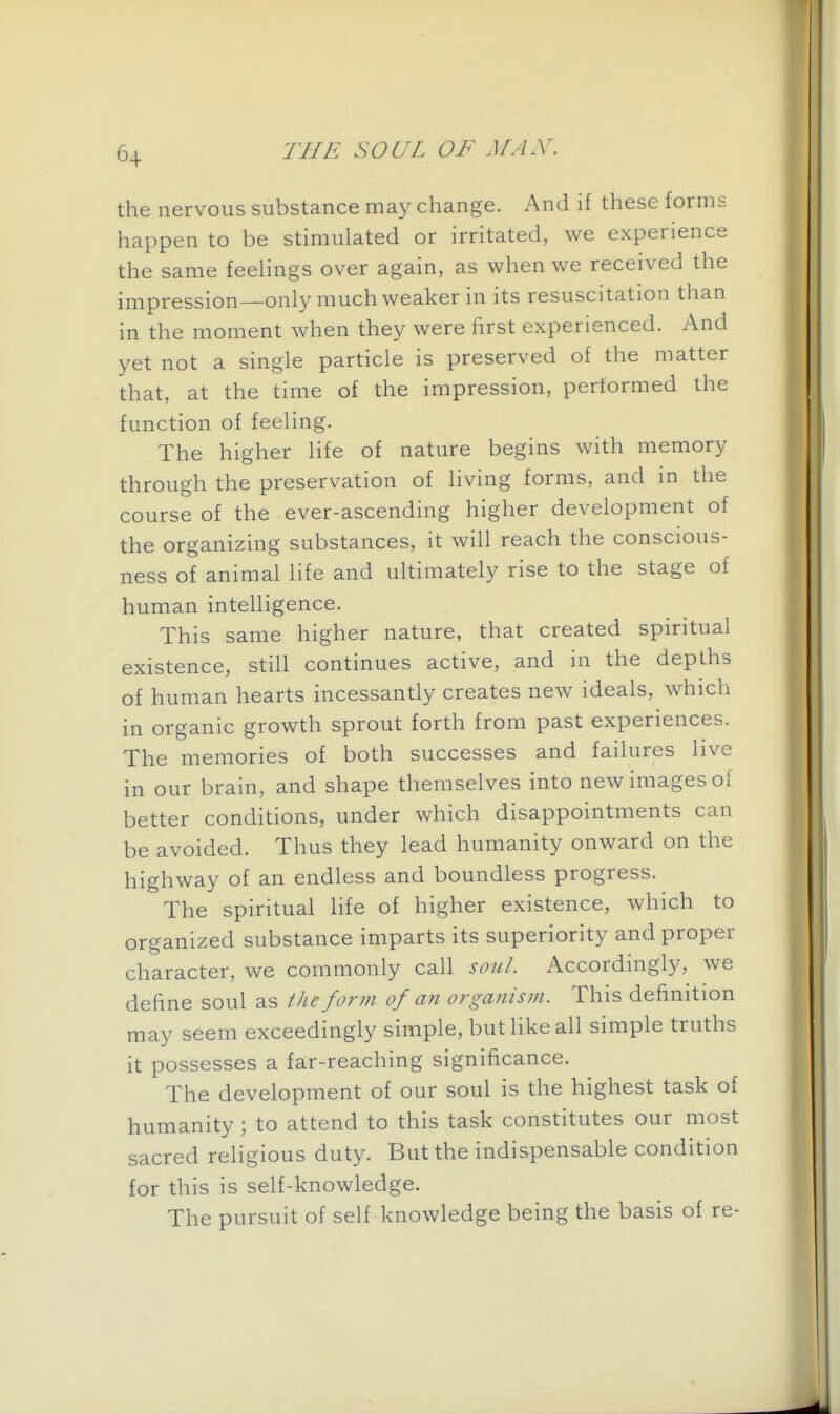 the nervous substance may change. And if these forms happen to be stimulated or irritated, we experience the same feehngs over again, as when we received the impression—only much weaker in its resuscitation than in the moment when they were first experienced. And yet not a single particle is preserved of the matter that, at the time of the impression, performed the function of feeling. The higher life of nature begins with memory through the preservation of living forms, and in the course of the ever-ascending higher development of the organizing substances, it will reach the conscious- ness of animal life and ultimately rise to the stage of human intelligence. This same higher nature, that created spiritual existence, still continues active, and in the depths of human hearts incessantly creates new ideals, which in organic growth sprout forth from past experiences. The memories of both successes and failures live in our brain, and shape themselves into new images of better conditions, under which disappointments can be avoided. Thus they lead humanity onward on the highway of an endless and boundless progress. The spiritual life of higher existence, which to organized substance imparts its superiority and proper character, we commonly call soul. Accordingly, we define soul as tJie form of an organism. This definition may seem exceedingly simple, but like all simple truths it possesses a far-reaching significance. The development of our soul is the highest task of humanity; to attend to this task constitutes our most sacred religious duty. But the indispensable condition for this is self-knowledge. The pursuit of self knowledge being the basis of re-